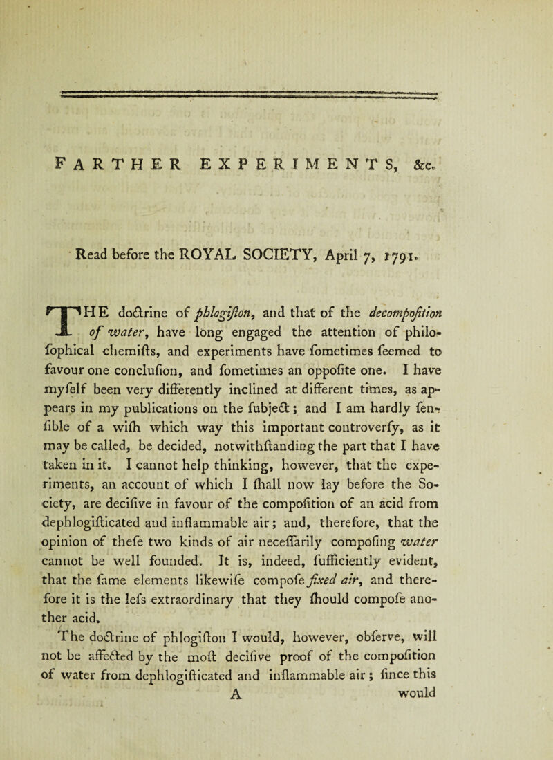 farther experiments, &c* Read before the ROYAL SOCIETY, April 7, 1791* TH E do&rine of phlogifton, and that of the decompofttion of water, have long engaged the attention of philo- fophical chemifts, and experiments have fometimes feemed to favour one conclufion, and fometimes an oppofite one. I have myfelf been very differently inclined at different times, as ap¬ pears in my publications on the fubjeft; and I am hardly fen- lible of a wifh which way this important controverfy, as it may be called, be decided, notwithftanding the part that I have taken in it, I cannot help thinking, however, that the expe¬ riments, an account of which I fhall now lay before the So¬ ciety, are decifive in favour of the compofition of an acid from flephlogifticated and inflammable air; and, therefore, that the opinion of thefe two kinds of air neceffarily compofing water cannot be well founded. It is, indeed, fufficiently evident, that the fame elements likewife compofe fixed air, and there¬ fore it is the lefs extraordinary that they fhould compofe ano¬ ther acid. The doctrine of phlogifton I would, however, obferve, will not be affetled by the moft decifive proof of the compofition of water from dephlogifticated and inflammable air ; fince this A would