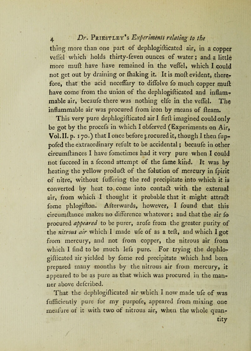 thing more than one part of dephlogidicated air, in a copper veflel which holds thirty-feven ounces of water; and a little more mud: have have remained in the veflel, which I could not get out by draining or fliaking it. It is mod: evident, there¬ fore, that the acid neceflary to diflolve fo much copper mud: have come from the union of the dephlogidicated and inflam¬ mable air, becaufe there was nothing elfe in the veflel. The inflammable air was procured from iron by means of fleam. This very pure dephlogidicated air I firfl imagined could only be got by the procefs in which Iobferved (Experiments on Air, Vol.II. p. 170.) that I once before procured it, though I then fup- pofed the extraordinary refult to be accidental; becaufe in other circumdances I have fometimes had it very pure when I could not fucceed in a fecond attempt of the fame kind. It was by heating the yellow product of the folution of mercury in fpirit of nitre, without differing the red precipitate into which it is converted by heat to come into contadl with the external air, from which I thought it probable that it might attract fome phlogidon. Afterwards, however, I found that this circumdance makes no difference whatever; and that the air fo procured appeared to be purer, arofe from the greater purity of the nitrous air which I made ufe of as a ted, and which I got from mercury, and not from copper, the nitrous air from which I find to be much lefs pure. For trying the dephlo¬ gidicated air yielded by fome red precipitate which had been prepared many months by the nitrous air from mercury, it appeared to be as pure as that which was procured in the man¬ ner above deferibed. That the dephlogidicated air which I now made ufe of was fufficiently pure for my purpofe, appeared from mixing one mealure of it with two of nitrous air, when the whole quan¬ tity