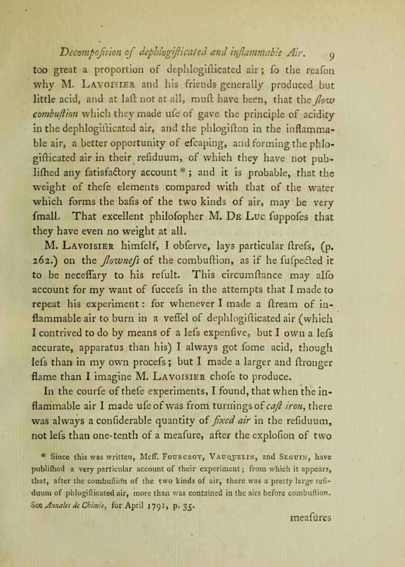 too great a proportion of dephlogifticated air; fo the reafoti why M. Lavoisier and his friends generally produced but little acid, and at laft not at all, mud have been, that the flow combuflion whicli they made ufe of gave the principle of acidity in the dephlogifticated air, and the phlogifton in the inflamma¬ ble air, a better opportunity of efcaping, and forming the phlo- gifticated air in their refiduum, of which they have not pub- lifhed any fatisfadlory account *; and it is probable, that the weight of thefe elements compared with that of the water which forms the bails of the two kinds of air, may be very fmall. That excellent philofopher M. De Luc fuppofes that they have even no weight at all. M. Lavoisier himfelf, I obferve, lays particular ftrefs, (p. 262.) on the flownefs of the combuflion, as if he fufpeded it to be neceflary to his refult. This circumftance may alfo account for my want of fuccefs in the attempts that I made to repeat his experiment: for whenever I made a ftream of in¬ flammable air to burn in a veflel of dephlogifticated air (which I contrived to do by means of a lefs expenfive, but I own a lefs accurate, apparatus than his) I always got fome acid, though lefs than in my own procefs; but I made a larger and ftronger flame than I imagine M. Lavoisier chofe to produce. In the courfe of thefe experiments, I found, that when the in¬ flammable air 1 made ufe of was from turnings of caft iron, there was always a conflderable quantity of fixed air in the refiduum, not lefs than one-tenth of a meafure, after the explofion of two * Since this was written, Meff. Fourcroy, Vauquelin, and Seguin, have publifhed a very particular account of their experiment; from which it appears, that, after the combuftitfn of the two kinds of air, there was a pretty large refi¬ duum of phlogifticated air, more than was contained in the airs before combuflion. See Annaks dc Chimlq for April 1791, p. 35. meafures