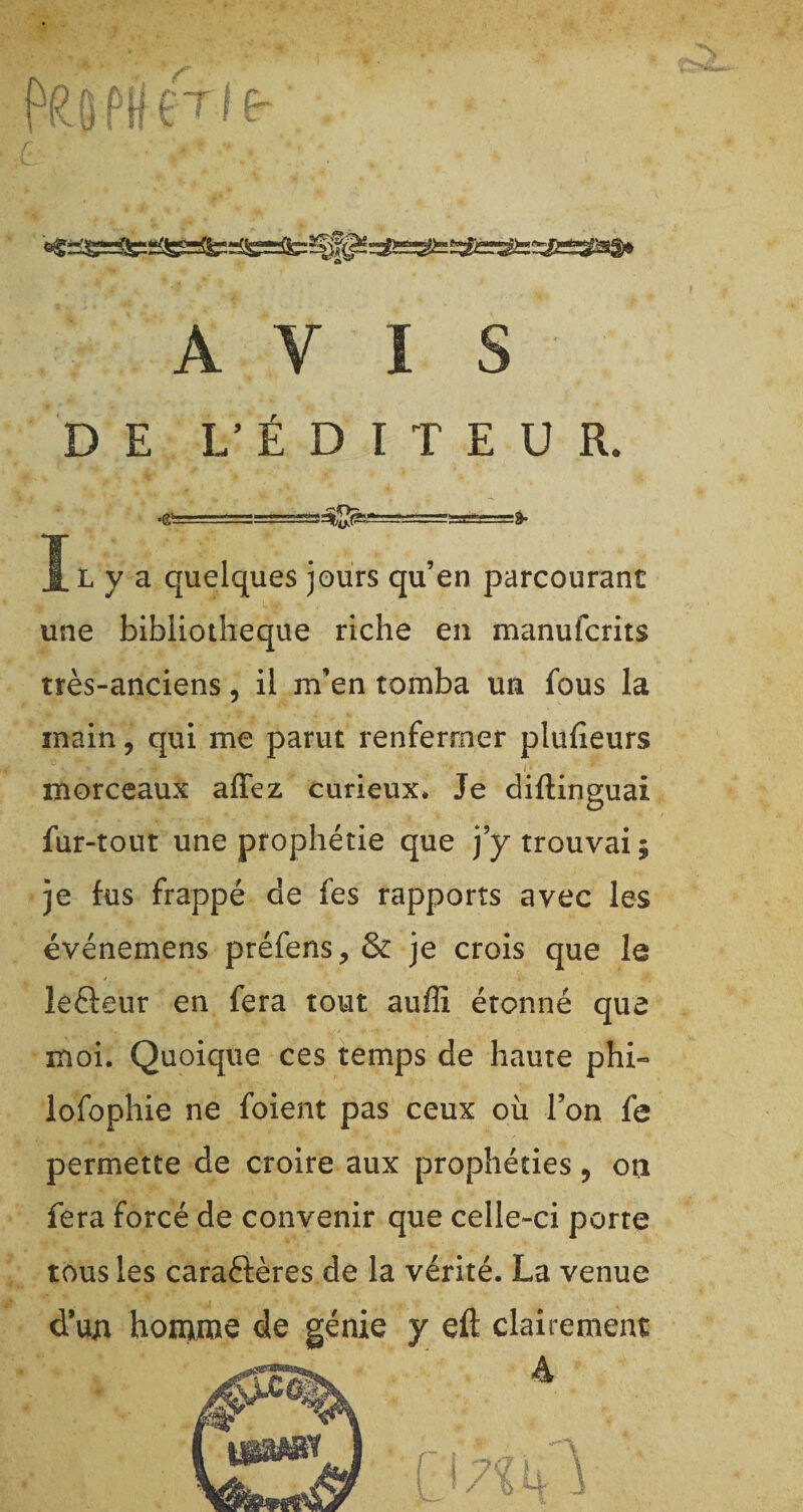 f(?| p(j £Tj (r AVIS DE L'ÉDITEUR. .g- , .■■■;,- IL y a quelques jours qu’en parcourant une bibliothèque riche en manufcrits très-anciens, il m’en tomba un fous la main, qui me parut renfermer plufieurs morceaux affez curieux* Je dillinguai fur-tout une prophétie que j’y trouvai; je fus frappé de fes rapports avec les événemens préfens, & je crois que le lefteur en fera tout auffi étonné que moi. Quoique ces temps de haute phi- lofophie ne foient pas ceux où l’on fe permette de croire aux prophéties 9 ori fera forcé de convenir que celle-ci porte tous les caractères de la vérité. La venue dun homme de génie y eft clairement: