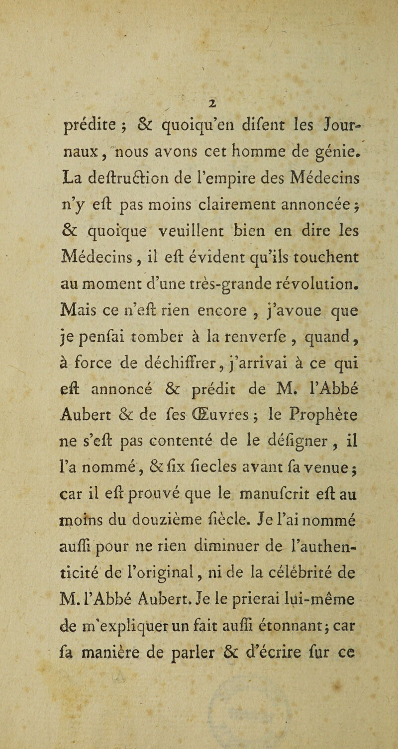 \ prédite ; & quoiqu’en difent les Jour¬ naux , nous avons cet homme de génie* La deftruètion de l’empire des Médecins n’y eft pas moins clairement annoncée j & quoique veuillent bien en dire les Médecins , il efl: évident qu’ils touchent au moment d’une très-grande révolution. Mais ce n’eft rien encore , j’avoue que je penfai tomber à la renverfe , quand, à force de déchiffrer ? j’arrivai à ce qui efl annoncé & prédit de M. l’Abbé Aubert & de fes Œuvres ; le Prophète ne s’eft pas contenté de le défigner ? il l’a nommé, & lix fiecles avant fa venue $ car il efl prouvé que le manufcrit efl au moins du douzième fiècle. Je l’ai nommé aufft pour ne rien diminuer de l’authen¬ ticité de l’original, ni de la célébrité de M. l’Abbé Aubert. Je le prierai lui-même de m’expliquer un fait auffi étonnant $ car fa manière de parler & d’écrire fur ce