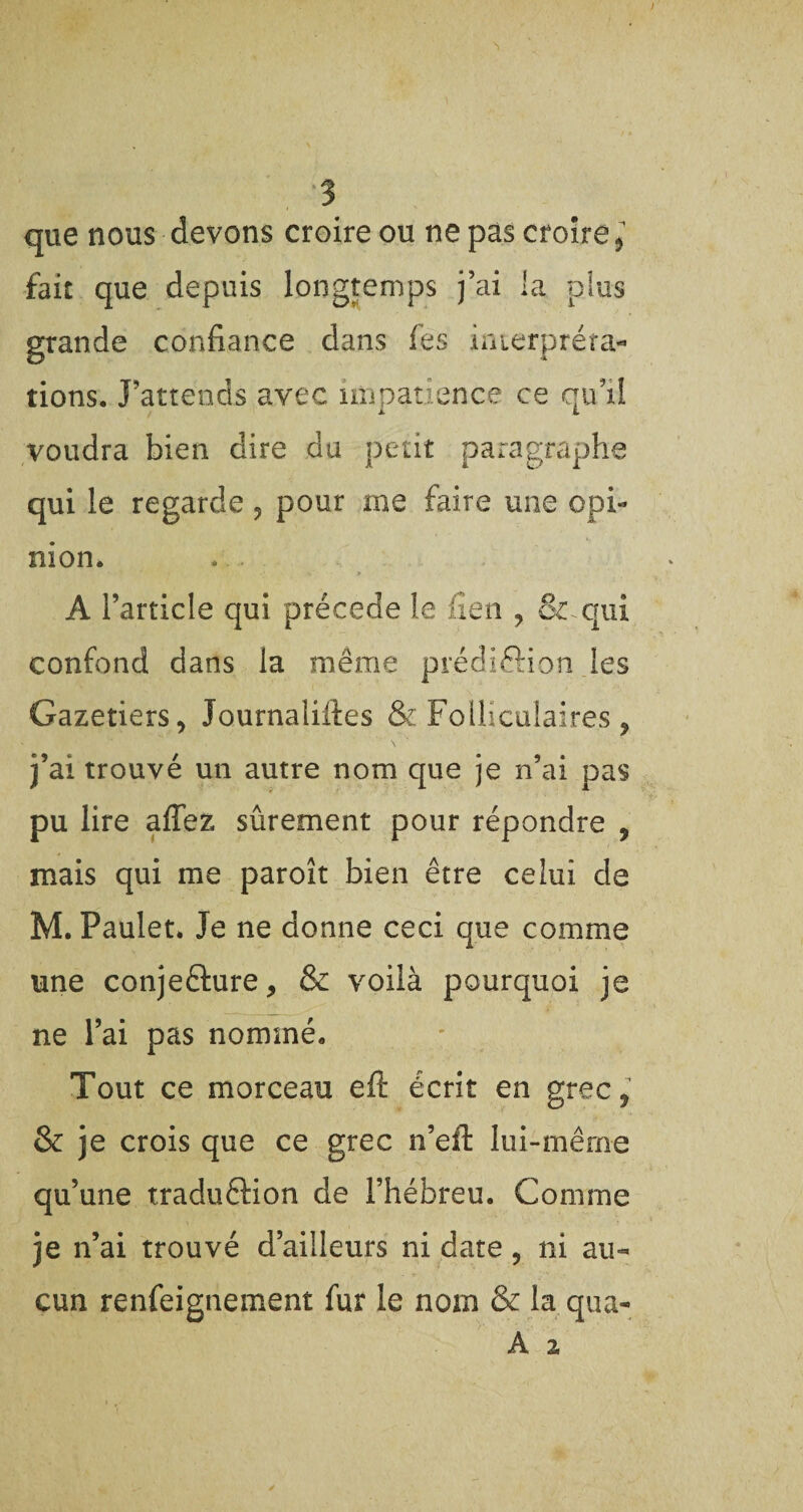 que nous devons croire ou ne pas croire > fait que depuis longtemps j’ai la plus grande confiance dans fes interpréta¬ tions. J’attends avec impatience ce qu’il voudra bien dire du petit paragraphe qui le regarde , pour me faire une opi¬ nion. A l’article qui précédé le fîen , & qui confond dans la même prédiôion les Gazetiers, Journalistes & Folliculaires, j’ai trouvé un autre nom que je n’ai pas pu lire affez sûrement pour répondre , mais qui me paroît bien être celui de M. Paulet. Je ne donne ceci que comme une conjecture, & voilà pourquoi je ne l’ai pas nommé. Tout ce morceau eft écrit en grec, & je crois que ce grec n’eft lui-même qu’une traduCKon de l’hébreu. Comme je n’ai trouvé d’ailleurs ni date, ni au¬ cun renfeignement fur le nom & la qua-