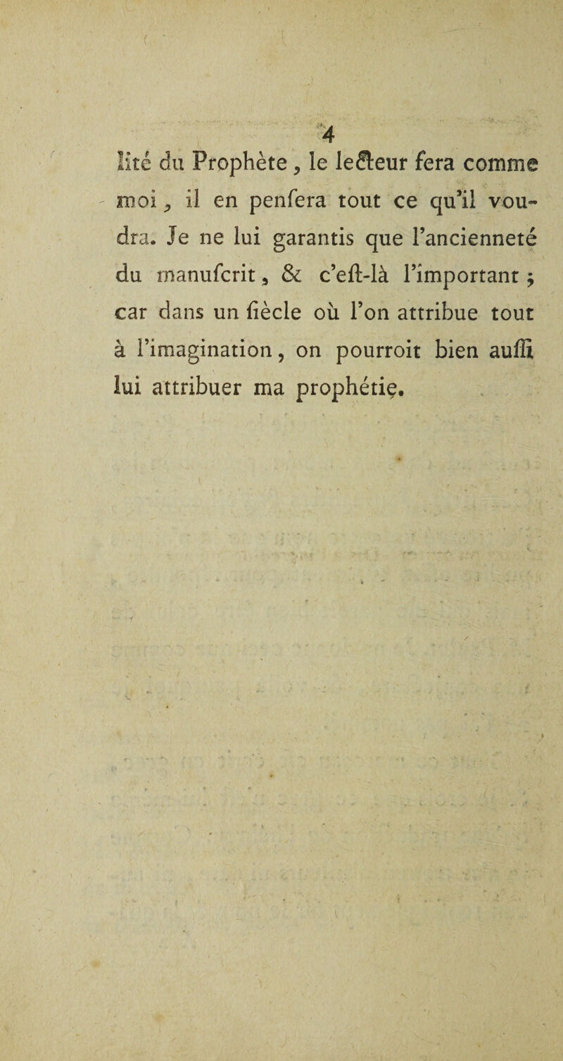 / 4 îitê du Prophète, le le&eur fera comme moi -, il en penfera tout ce qu’il vou¬ dra. Je ne lui garantis que l’ancienneté du rnanufcrit s & c’eft-là l’important j car dans un fiècle où l’on attribue tout à l’imagination, on pourroit bien auffi lui attribuer ma prophétie.