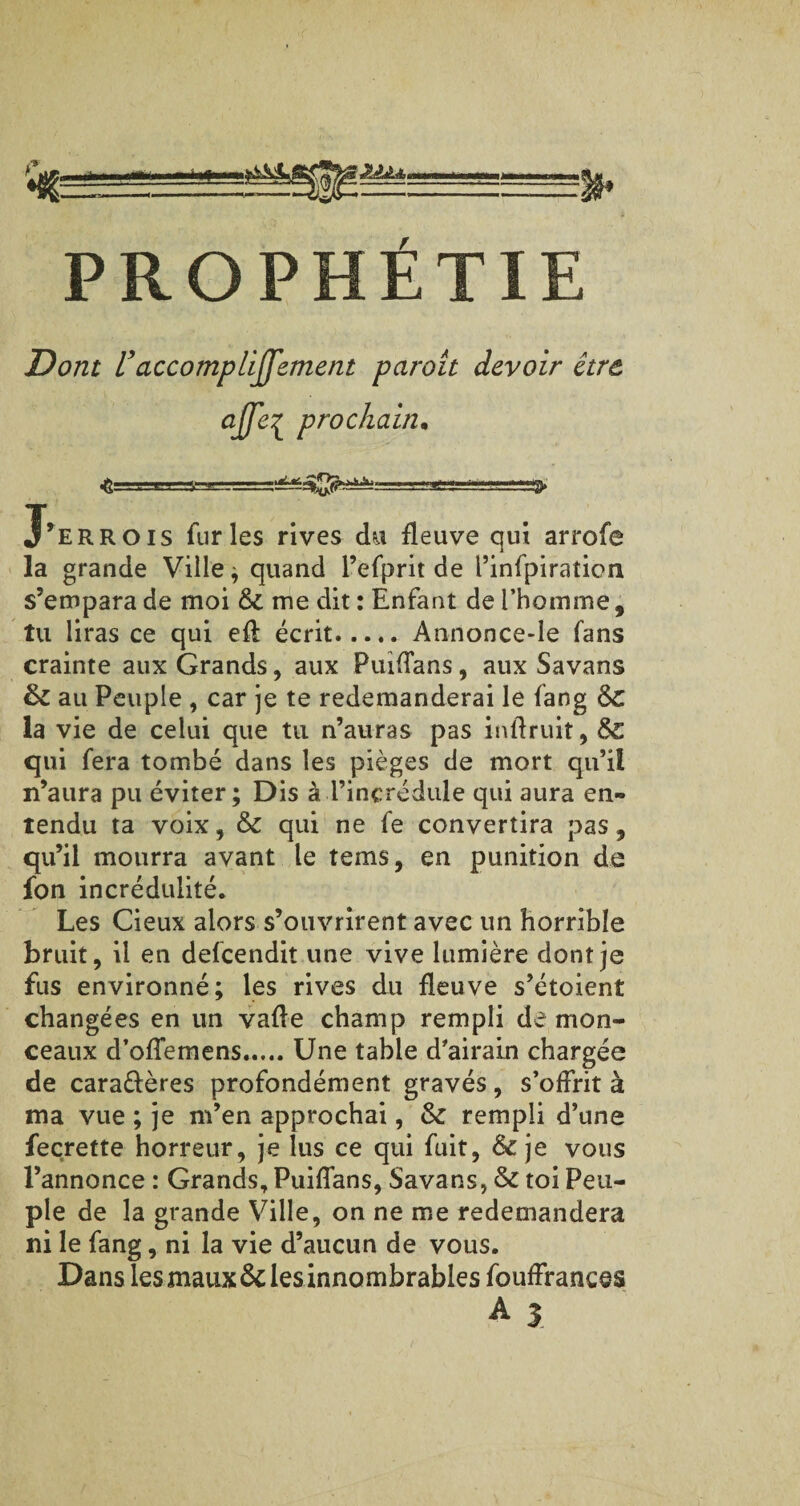 **» ■M» PROPHÉTIE Z?0/zr U accompliffement parait devoir être, affe{ prochain• ■S-TT.'XJ T.g ^ :■ ■ J’errois furies rives du fleuve qui arrofe la grande Ville ; quand l’efprit de l’infpiration s’empara de moi 6c me dit : Enfant de l’homme, tu liras ce qui efl écrit.Annonce-Ie fans crainte aux Grands, aux Puiffans, aux Savans 6c au Peuple , car je te redemanderai le fang 6c la vie de celui que tu n’auras pas inlfruit, 6c qui fera tombé dans les pièges de mort qu’il n’aura pu éviter; Dis à l’incrédule qui aura en¬ tendu ta voix, 6c qui ne fe convertira pas, qu’il mourra avant le teins, en punition de fon incrédulité. Les Cieux alors s’ouvrirent avec un horrible bruit, il en defcendit une vive lumière dont je fus environné; les rives du fleuve s’étoient changées en un vafle champ rempli de mon¬ ceaux d’offemens.Une table d'airain chargée de cara&ères profondément gravés, s’offrit à ma vue ; je m’en approchai, 6c rempli d’une fecrette horreur, je lus ce qui fuit, Sc je vous l’annonce : Grands, Puiffans, Savans, 6c toi Peu¬ ple de la grande Ville, on ne me redemandera ni le fang, ni la vie d’aucun de vous. Dans les maux 6c les innombrables fouffrances