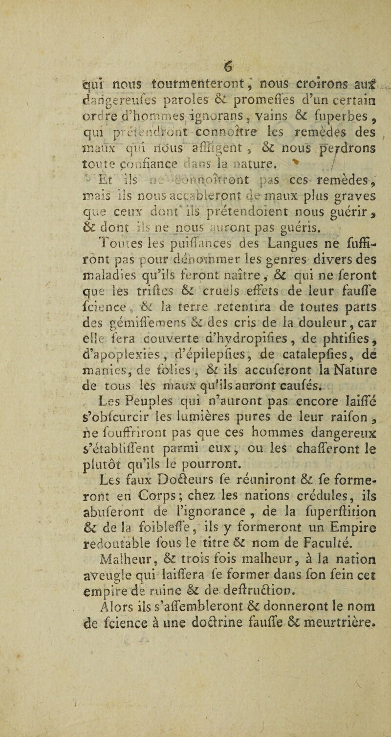 qui nous tourmenteront J nous croirons auf dangereufes paroles & promenés d’un certain on re d’hommes ignorans, vains <k fuperbes , qui prétendront connaître les remèdes des maux qui nous affligent , <k nous perdrons toute confiance dans la nature. * • Et dis . :•• mn.oitront pas ces remèdes, mais iis nous accableront de maux plus graves que ceux dont' ils prétendaient nous guérir * éc dont ils ne nous auront pas guéris. Tomes les puiffances des Langues ne fuffi— ront pas pour dénommer les genres divers des maladies qu’ils feront naître,- &c qui ne feront que les trilles & cruels effets de leur faufle fcience, la terre retentira de toutes parts des eémiflemens des cris de la douleur, car elle fera couverte d’hydropilies, de phtifies, d’apoplexies, d’épilepfies, de catalepfies, de manies, de folies, & ils accuferont la Nature de tous les maux qif ils auront caufés. Les Peuples qui n’auront pas encore Jaiffé s’obfcurcir les lumières pures de leur raifon , ne fouffriront pas que ces hommes dangereux s’étabiilfent parmi eux, ou les chafferont le plutôt qu’ils le pourront. Les faux Do&eurs fe réuniront &£ fe forme¬ ront en Corps; chez les nations crédules, ils aboieront de l’ignorance , de la fuperflition & de la foiblefîe, ils y formeront un Empire redoutable fous le titre ôi nom de Faculté. Malheur, & trois fois malheur, à la nation aveugle qui laifTera fe former dans fon fein cet empire de ruine & de définition. Alors ils s’affembleront & donneront le nom de fcience à une doürine fauffe ôc meurtrière.