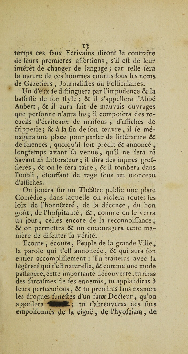 , . J3 temps ces faux Ecrivains diront le contraire de leurs premières alertions, s’il efï de leur intérêt de changer de langage ; car telle fera la nature de ces hommes connus fous les noms de Gazetiers , Journaliftes ou Folliculaires. Un d’eux fe diftinguera par l’impudence 8c la baffeffe de fon flyle ; 8c il s’appellera l’Abbé Aubert, 8c il aura fait de mauvais ouvrages que perfonne n’aura lus; il compofera des re¬ cueils d’écriteaux de maifons , d’affiches de fripperie ; & à la fin de fon œuvre , il fe mé¬ nagera une place pour parler de littérature 8c de fciences, quoiqu’il foit prédit &C annoncé , longtemps avant fa venue , qu’il ne fera ni Savant ni Littérateur ; il dira des injures grof- fieres , & on le fera taire, & il tombera dans l’oubli , étouffant de rage fous un monceau d’affiches. On jouera fur un Théâtre public une plate Comédie , dans laquelle on violera toutes les loix de l’honnêteté , de la décence , du bon goût, de l’hofpitalité, &, comme on le verra un jour, celles encore de la reconnoiffance ; 8c on permettra 6c on encouragera cette ma¬ nière de difcuter la vérité. Ecoute , écoute, Peuple de la grande Ville, la parole qui t’eft annoncée , ôc qui aura fon entier accompliflement : Tu traiteras avec la légèreté qui t’eft naturelle, 8c comme une mode paffagère, cette importante découverte;tu riras des farcafmes de fes ennemis, tu applaudiras à leurs perfécutions, 8c tu prendras fans examen les drogues funefles d’un faux Do&eur, qu’on appellera MMR- ; tu t’abreuveras des fucs empoifbnnés de la ciguë, de l’hyofciaro y de