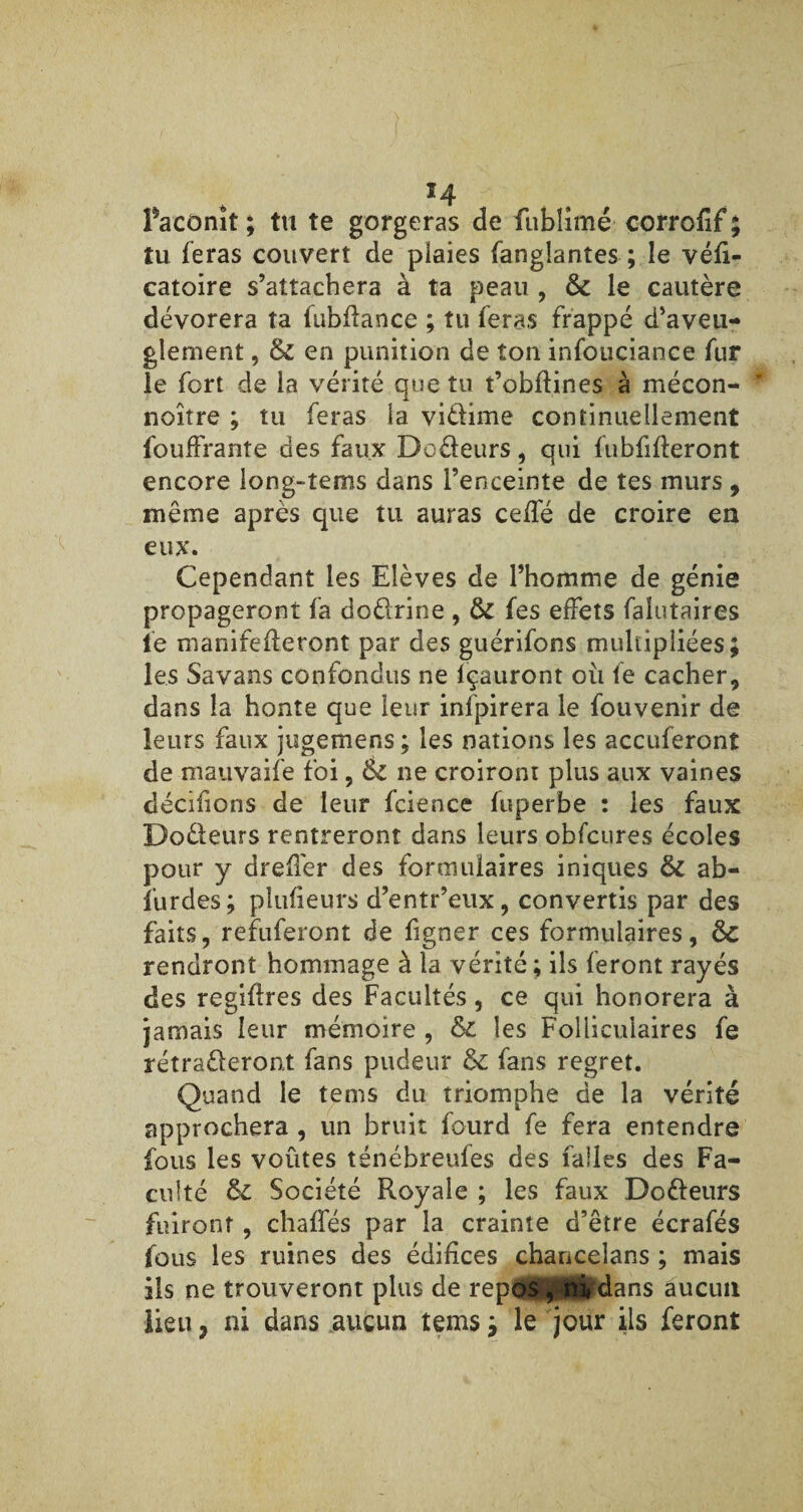 H faconît ; tu te gorgeras de fublimé corrofîf ; tu feras couvert de plaies fanglantes ; le véfi- catoire s’attachera à ta peau , ôc le cautère dévorera ta fubfïance ; tu feras frappé d’aveu¬ glement , Ôc en punition de ton infouciance fur le fort de la vérité que tu t’obflines à mécon- noître ; tu feras la vidime continuellement l'ouffrante des faux Dodeurs, qui fubfifteront encore long-îems dans l’enceinte de tes murs , même après que tu auras ceffé de croire eu eux. Cependant les Elèves de l’homme de génie propageront fa dodrine , ÔC fes effets falutaires fe manifefleront par des guérifons multipliées; les Savans confondus ne lçauront où fe cacher, dans la honte que leur infpirera le fouvenir de leurs faux jugemens; les nations les accuferont de mauvaise foi, Ôc ne croiront plus aux vaines décidons de leur fcience fuperbe : les faux Dodeurs rentreront dans leurs obfcures écoles pour y dreffer des formulaires iniques ôc ab- furdes; pîufieurs d’entr’eux, convertis par des faits, refuferont de figner ces formulaires, ôc rendront hommage à la vérité ; ils feront rayés des regiflres des Facultés, ce qui honorera à jamais leur mémoire , ôc les Folliculaires fe rétraderont fans pudeur ôc fans regret. Quand le tems du triomphe de la vérité approchera , un bruit fourd fe fera entendre fous les voûtes ténébreufes des falles des Fa¬ culté ôc Société Royale ; les faux Dodeurs fuiront , chalfés par la crainte d’être écrafés fous les ruines des édifices chancelans ; mais ils ne trouveront plus de repos , ïwdans aucun lieu} ni dans aucun tems ; le jour ils feront