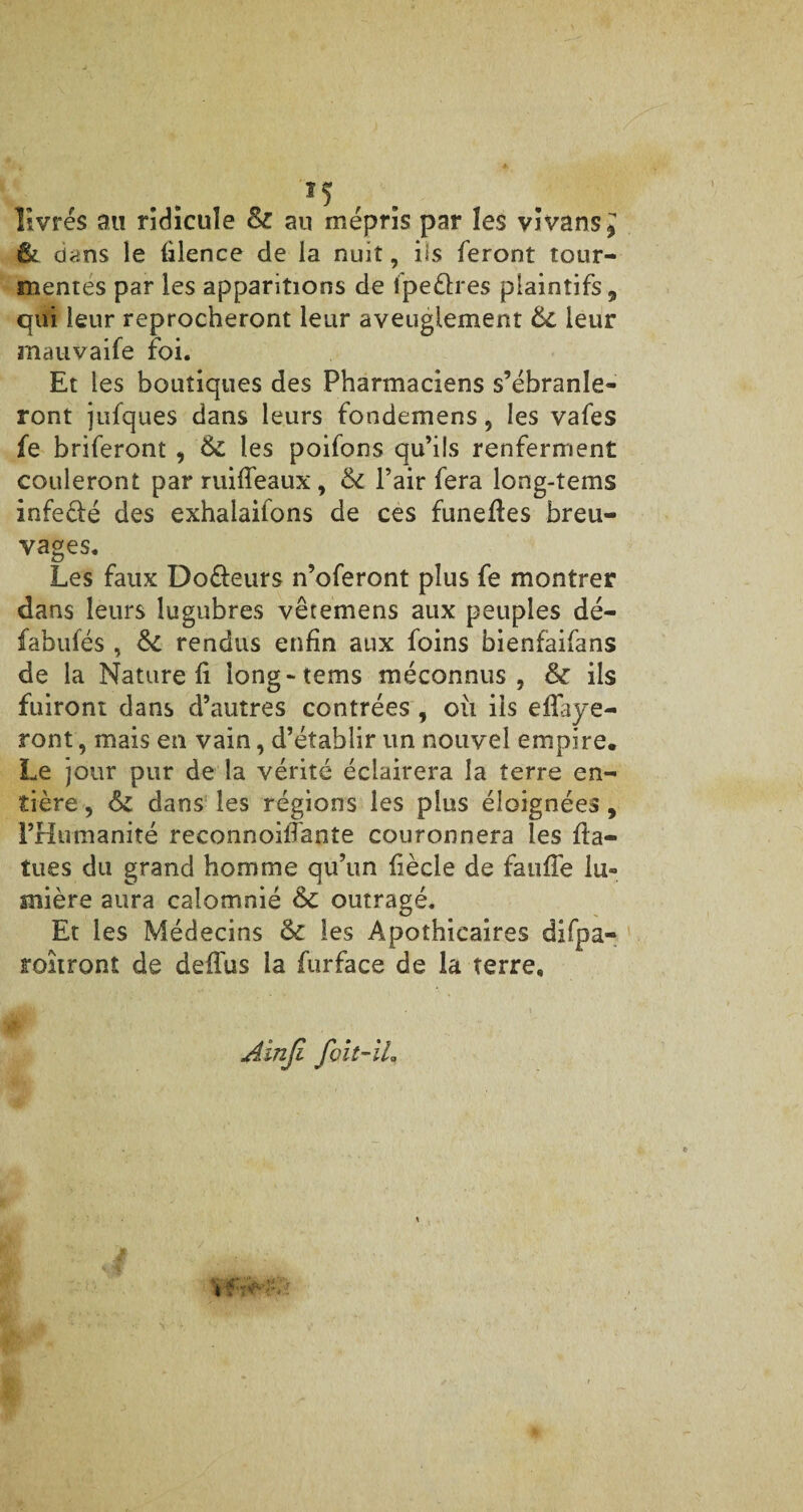 » livrés au ridicule & au mépris par les vivans* & dans le filence de la nuit, iis feront tour¬ mentes par les apparitions de lpeèlres plaintifs , qui leur reprocheront leur aveuglement 6c leur mauvaife foi. Et les boutiques des Pharmaciens s’ébranle¬ ront jufques dans leurs fondemens, les vafes fe briferont , 6c les poifons qu’ils renferment couleront par ruiffeaux, 6c l’air fera long-tems infe&é des exhalaifons de ces funefîes breu¬ vages. Les faux Do&eurs n’oferont plus fe montrer dans leurs lugubres vêtemens aux peuples dé- fabufés , 6c rendus enfin aux foins bienfaifans de la Nature fi iong-tems méconnus, 6c ils fuiront dans d’autres contrées , oii iis eflaye- ront, mais en vain, d’établir un nouvel empire. Le jour pur de la vérité éclairera la terre en¬ tière, 6c dans les régions les plus éloignées, l’Humanité reconnoiffante couronnera les fta- tues du grand homme qu’un fiècle de fauffe lu¬ mière aura calomnié 6c outragé. Et les Médecins 6c les Apothicaires difpa- roîiront de defïus la furface de la terre. Ainjl f oit-IL