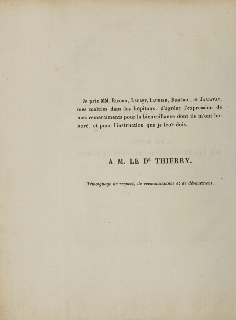 Je prie MM. Ricord, Leuret, Laügier, Duméril, et Jarjavày, mes maîtres dans les hôpitaux, d’agréer 1 expression de mes remercîments pour la bienveillance dont ils m ont ho¬ noré, et pour l’instruction que je leur dois. A M. LE DR THIERRY. Témoignage de respect, de reconnaissance et de dévouement.