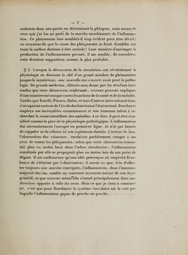 mulation dans une partie en déterminait la phlogose, mais aucun de ceux que j’ai lus ne parle de la marche envahissante de l’inflamma¬ tion. Ce phénomène leur semblait-il trop évident pour être décrit ? ou croyaient-ils que la cause des phlegmasies se fixait d’einblée sur- toute la surface destinée à être malade ? Leur manière d’envisager la production de l’inflammation permet, il me semble, de considérer cette dernière supposition comme la plus probable. § 3. Lorsque la découverte de la circulation eut révolutionné la physiologie en donnant la clef d’un grand nombre de phénomènes jusque-là mystérieux, une nouvelle ère s’ouvrit aussi pour la patho¬ logie. De grands médecins, éblouis sans doute par les résultats inat¬ tendus que cette découverte renfermait, crurent pouvoir expliquer d’une manière mécanique toutes les actions de la santé etde la maladie. Tandis que Borelli, Pitcarn, Haies,, et tant d’autres iatro-mécaniciens, s’occupaient surtout de l’étude des fonctions à l’état normal, Boerhaave employa ses incroyables connaissances et son immense talent à re¬ chercher la cause immédiate des maladies. Ace titre, il peut être con¬ sidéré comme le père de la physiologie pathologique. L’inflammation dut nécessairement l’occuper en première ligne. Je n’ai pas besoin de rappeler ni de réfuter ici son ingénieuse théorie. L’erreur de lieu, l’obstruction des vaisseaux, rendaient parfaitement compte à ses yeux de toutes les phlegmasies ; selon que cette obstruction remon¬ tait plus ou moins haut dans l’arbre circulatoire, l’inflammation • constituée par elle se propageait plus ou moins loin de son point de départ. 11 est malheureux qu’une idée préconçue ait empêché Boer¬ haave de s’éclairer par l’observation; il aurait vu que, loin d’affec¬ ter toujours une marche centripète, l’inflammation, dans l’immense majorité des cas, semble au contraire rayonner autour de son foyer primitif, et que souvent mêmë*elle s’étend principalement dans une direction opposée à celle du cœur. Mais ce que je tiens à constater ici, c’est que pour Boerhaave le système vasculaire est la voie par laquelle l’inflammation gagne de proche en proche.