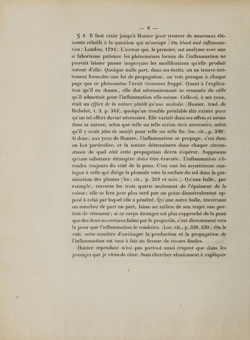5 4. 11 faut venir jusqu’à Hunier pour trouver de nouveaux élé¬ ments relatifs à la question qui m’occupe ( On blood and inflamma¬ tion; London, 1794). L’auteur qui, le premier, sut analyser avec une si laborieuse patience les phénomènes locaux de l’inflammation ne pouvait laisser passer inaperçues les modifications qu’elle produit autour d’elle. Quoique nulle part, dans ses écrits, on ne trouve net¬ tement formulée une loi de propagation, on voit presque à chaque page que ce phénomène l’avait vivement frappé. Quant à l’explica¬ tion qu’il en donna, elle dut nécessairement se ressentir de celle qu’il admettait pour l’inflammation elle-même. Celle-ci, à ses yeux, était un effort de la nature plutôt qu’une maladie (Hunter, trad. de Richelot, t. 3, p. 344), quoiqu’un trouble préalable dût exister pour qu’un tel effort devint nécessaire. Elle variait dans ses effets et même dans sa nature, selon que telle ou telle action était nécessaire, s^lon qu’il y avait plus de motifs pour telle ou telle fin (loc. cit., p. 340). Si donc, aux yeux de Hunter, l’inflammation se propage, c’est dans un but particulier, et la nature déterminera dans chaque circon¬ stance de quel côté cette propagation devra s’opérer. Supposons qu’une substance étrangère doive être évacuée, l’inflammation s’é¬ tendra toujours du côté de la peau. C’est une loi mystérieuse ana¬ logue à celle qui dirige la plumule vers la surface du sol dans la ger¬ mination des plantes (loc. cit., p. 319 et suiv.). Qu’une balle, par exemple, traverse les trois quarts seulement de l’épaisseur de la cuisse; elle se fera jour plus tard par un point diamétralement op¬ posé à celui par lequel elle a pénétré. Qu’une autre balle, traversant un membre de part en part, laisse au milieu de son trajet une por¬ tion de vêtement ; si ce corps étranger est plus rapproché de la peau que des deux ouvertures faites par le projectile, c’est directement vers la peau que F inflammation le conduira. (Loc. cit., p. 338, 339.) On le voit, cette manière d’envisager la production et la propagation de l’inflammation est tout à fait en faveur de causes finales. Hunter cependant n’est pas partout aussi croyant que dans les passages que je viens de citer. Sans chercher absolument à expliquer