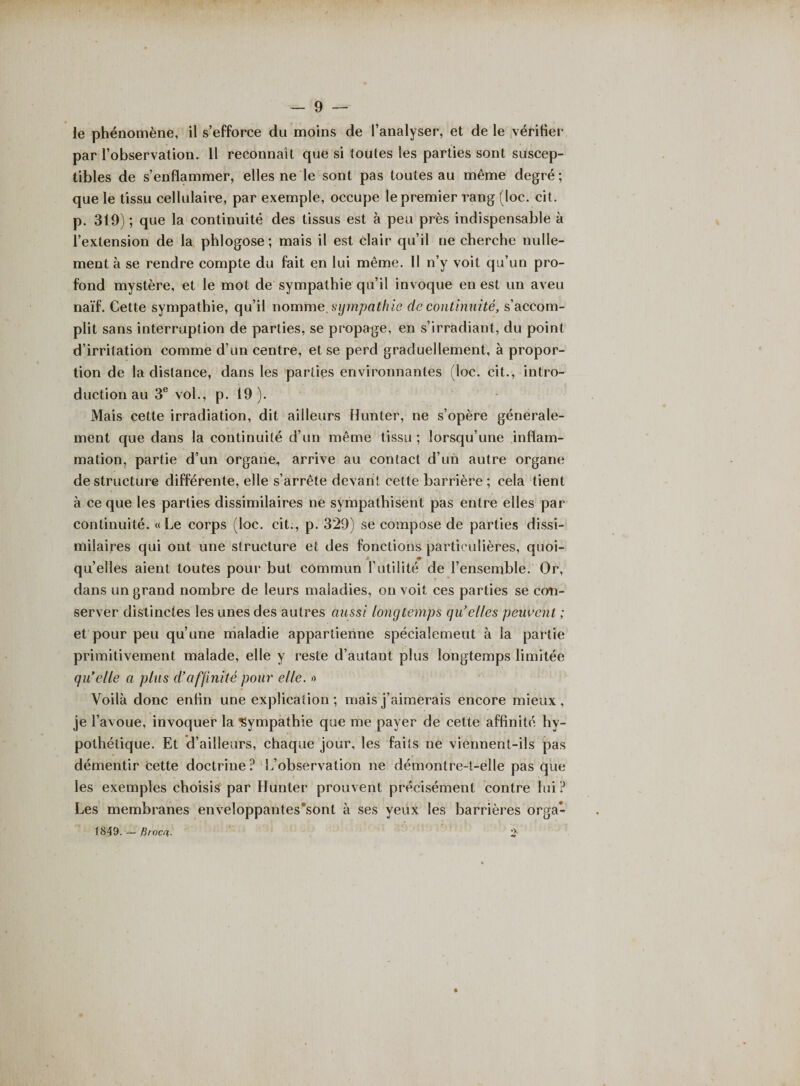 ie phénomène, il s’efforce du moins de l’analyser, et de le vérifier par l’observation. 11 reconnaît que si toutes les parties sont suscep¬ tibles de s’enflammer, elles ne le sont pas toutes au même degré; que le tissu cellulaire, par exemple, occupe le premier rang (loc. cit. p. 319) ; que la continuité des tissus est à peu près indispensable à l’extension de la phlogose; mais il est clair qu’il ne cherche nulle¬ ment à se rendre compte du fait en lui même. 11 n’y voit qu’un pro¬ fond mystère, et le mot de sympathie qu’il invoque en est un aveu naïf. Cette sympathie, qu’il nomme sympathie de continuité, s’accom¬ plit sans interruption de parties, se propage, en s’irradiant, du point d’irritation comme d’un centre, et se perd graduellement, à propor¬ tion de la distance, dans les parties environnantes (loc. cit., intro¬ duction au 3e vol., p. 19). Mais cette irradiation, dit ailleurs Hunter, ne s’opère générale¬ ment que dans la continuité d’un même tissu ; lorsqu’une inflam¬ mation, partie d’un organe, arrive au contact d’un autre organe déstructuré différente, elle s’arrête devant cette barrière; cela tient à ce que les parties dissimilaires ne sympathisent pas entre elles par continuité. «Le corps (loc. cit., p. 323) se compose de parties dissi¬ milaires qui ont une structure et des fonctions particulières, quoi- * * quelles aient toutes pour but commun l’utilité de l’ensemble. Or, dans un grand nombre de leurs maladies, on voit ces parties se con¬ server distinctes les unes des autres aussi longtemps qu’elles peuvent ; et pour peu qu’une maladie appartienne spécialement à la partie primitivement malade, elle y reste d’autant plus longtemps limitée qu’elle a plus d’affinité pour elle. » Voilà donc enfin une explication ; mais j’aimerais encore mieux , je l’avoue, invoquer la Sympathie que me payer de cette affinité hy¬ pothétique. Et d’ailleurs, chaque jour, les faits ne viennent-ils pas démentir Cette doctrine ? L’observation ne démontre-t-elle pas que les exemples choisis par Hunter prouvent précisément contre lui? Les membranes enveloppantes*sont à ses yeux les barrières orga- 1849. — firoca.