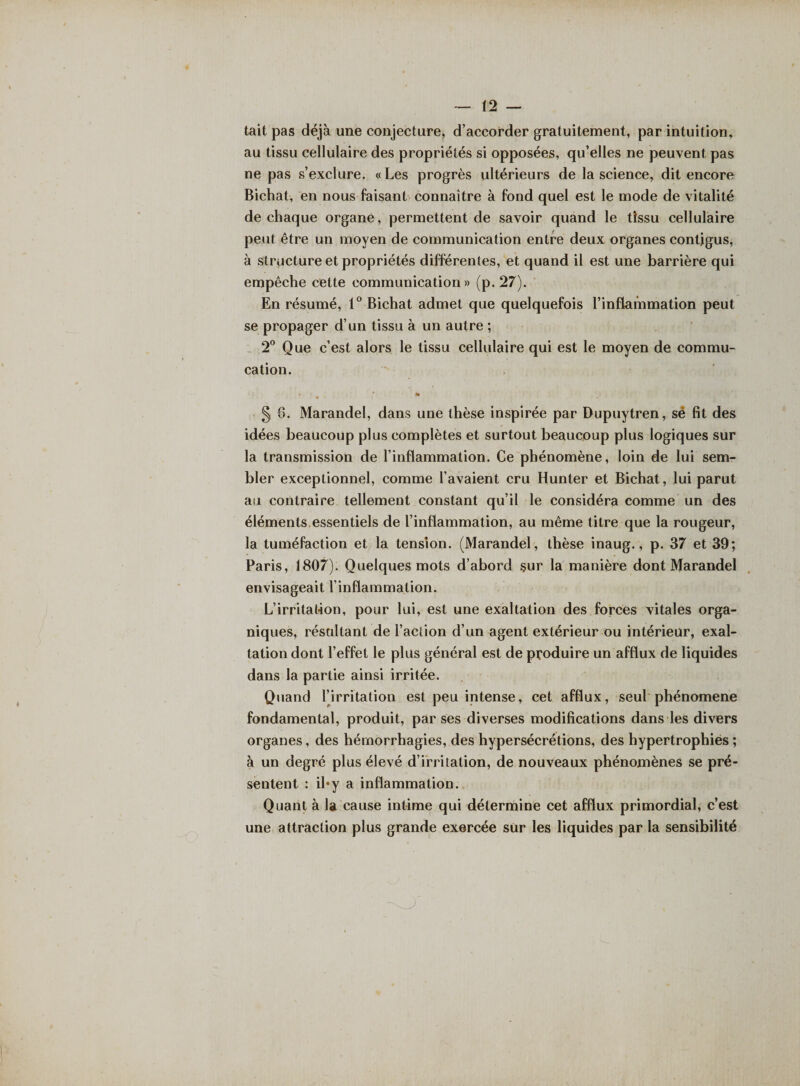 tait pas déjà une conjecture, d’accorder gratuitement, par intuition, au tissu cellulaire des propriétés si opposées, qu’elles ne peuvent pas ne pas s’exclure. «Les progrès ultérieurs de la science, dit encore Bichat, en nous faisant connaître à fond quel est le mode de vitalité de chaque organe, permettent de savoir quand le tissu cellulaire peut être un moyen de communication entre deux organes contigus, à structure et propriétés différentes, et quand il est une barrière qui empêche cette communication» (p. 27). En résumé, 1° Bichat admet que quelquefois l’inflammation peut se propager d’un tissu à un autre ; 2° Que c’est alors le tissu cellulaire qui est le moyen de commu- cation. * § 6. Marandel, dans une thèse inspirée par Dupuytren, sé fit des idées beaucoup plus complètes et surtout beaucoup plus logiques sur la transmission de l’inflammation. Ce phénomène, loin de lui sem¬ bler exceptionnel, comme l’avaient cru Hunter et Bichat, lui parut au contraire tellement constant qu’il le considéra comme un des éléments essentiels de l’inflammation, au même titre que la rougeur, la tuméfaction et la tension. (Marandel, thèse inaug., p. 37 et 39; Paris, 1807). Quelques mots d’abord sur la manière dont Marandel envisageait l’inflammation. L’irritation, pour lui, est une exaltation des forces vitales orga¬ niques, résultant de l’action d’un agent extérieur ou intérieur, exal¬ tation dont l’effet le plus général est de produire un afflux de liquides dans la partie ainsi irritée. Quand l’irritation est peu intense, cet afflux, seul phénomène fondamental, produit, par ses diverses modifications dans les divers organes, des hémorrhagies, des hypersécrétions, des hypertrophies ; à un degré plus élevé d’irritation, de nouveaux phénomènes se pré¬ sentent : il*y a inflammation. Quant à la cause intime qui détermine cet afflux primordial, c’est une attraction plus grande exercée sur les liquides par la sensibilité