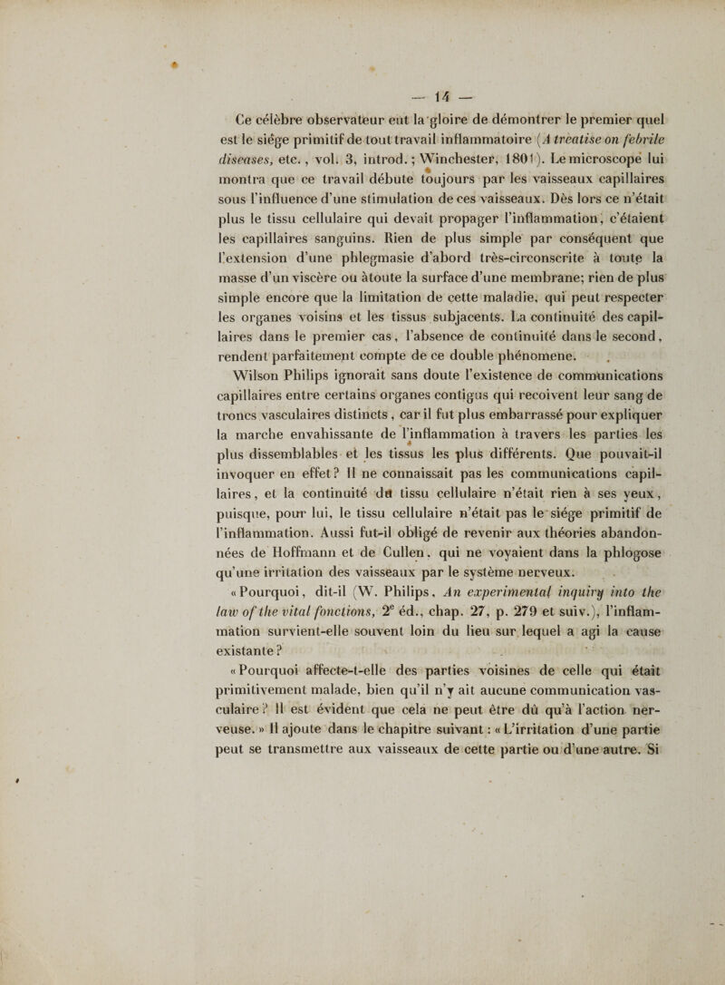 * Ce célèbre observateur eut la gloire de démontrer le premier quel est le siège primitif de tout travail inflammatoire (A treatiseon febrile diseases, etc., vol. 3, introd. ; Winchester, 1801). Le microscope lui montra que ce travail débute toujours par les vaisseaux capillaires sous l’influence d’une stimulation de ces vaisseaux. Dès lors ce n’était plus le tissu cellulaire qui devait propager l’inflammation, c’étaient les capillaires sanguins. Rien de plus simple par conséquent que l’extension d’une pblegmasie d’abord très-circonscrite à toute la masse d’un viscère ou àtoute la surface d’une membrane; rien de plus simple encore que la limitation de cette maladie, qui peut respecter les organes voisins et les tissus subjacents. La continuité des capil¬ laires dans le premier cas, l’absence de continuité dans le second, rendent parfaitement compte de ce double phénomène. Wilson Philips ignorait sans doute l’existence de communications capillaires entre certains organes contigus qui reçoivent leur sang de troncs vasculaires distincts , car il fut plus embarrassé pour expliquer la marche envahissante de finflammation à travers les parties les plus dissemblables et les tissus les plus différents. Que pouvait-il invoquer en effet? Il ne connaissait pas les communications capil¬ laires, et la continuité det tissu cellulaire n’était rien à ses yeux, puisque, pour lui, le tissu cellulaire n’était pas le siège primitif de l’inflammation. Aussi fut-il obligé de revenir aux théories abandon¬ nées de Hoffmann et de Culîen. qui ne voyaient dans la phlogose qu’une irritation des vaisseaux par le système nerveux. «Pourquoi, dit-il (W. Philips, An experimental inquiry into the laiv of the vital fonctions, 2e éd., chap. 27, p. 279 et suiv.), l’inflam¬ mation survient-elle souvent loin du lieu sur lequel a agi la cause existante ? «Pourquoi affecte-t-elle des parties voisines de celle qui était primitivement malade, bien qu’il n’y ait aucune communication vas¬ culaire ? 11 est évident que cela ne peut être dû qu’à l’action ner¬ veuse. » Il ajoute dans le chapitre suivant : « L’irritation d’une partie peut se transmettre aux vaisseaux de cette partie ou d’une autre. Si