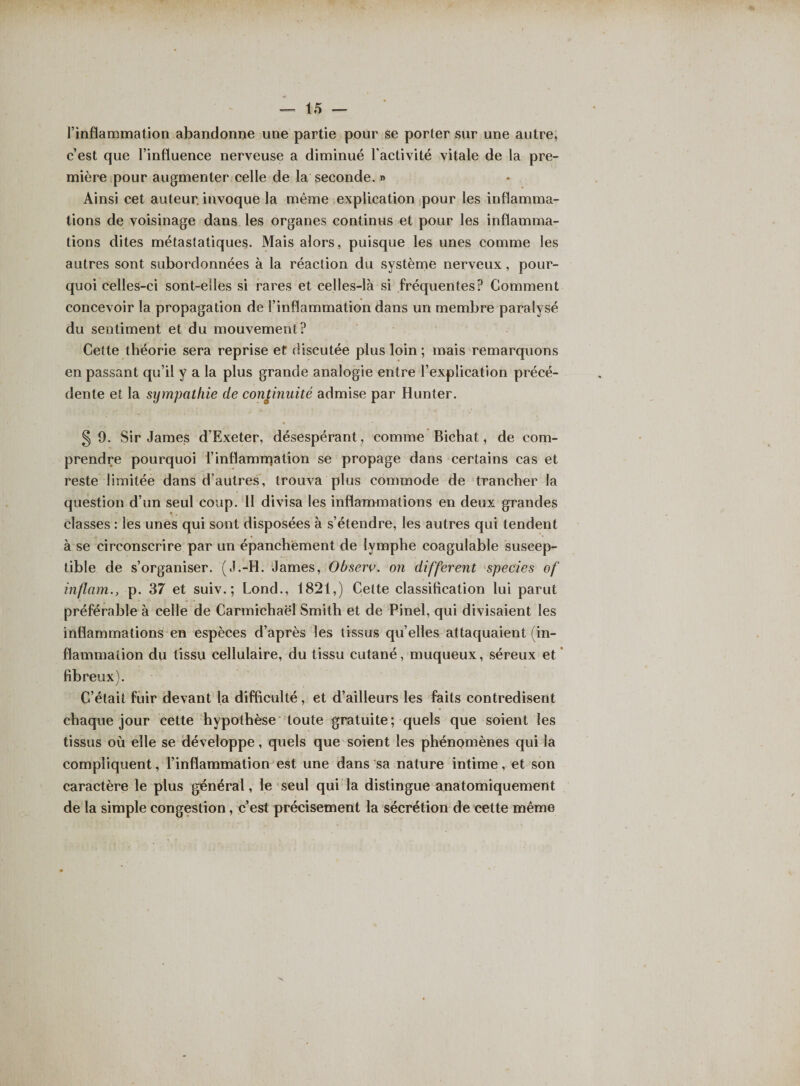 l’inflammation abandonne une partie pour se porter sur une autre, c’est que l’influence nerveuse a diminué l’activité vitale de la pre¬ mière pour augmenter celle de la seconde. » Ainsi cet auteur, invoque la même explication pour les inflamma¬ tions de voisinage dans les organes continus et pour les inflamma¬ tions dites métastatiques. Mais alors, puisque les unes comme les autres sont subordonnées à la réaction du système nerveux, pour¬ quoi celles-ci sont-elles si rares et celles-là si fréquentes? Comment concevoir la propagation de l’inflammation dans un membre paralysé du sentiment et du mouvement? Cette théorie sera reprise et discutée plus loin ; mais remarquons en passant qu’il y a la plus grande analogie entre l’explication précé¬ dente et la sympathie de continuité admise par Hunter. 5 9. Sir James d’Exeter, désespérant, comme Bichat, de com¬ prendre pourquoi l’inflammation se propage dans certains cas et reste limitée dans d’autres, trouva plus commode de trancher la question d’un seul coup. 11 divisa les inflammations en deux grandes classes : les unes qui sont disposées à s’étendre, les autres qui tendent à se circonscrire par un épanchement de lymphe coagulable suscep¬ tible de s’organiser. (J.-H. James, Observ. on different spec'ies of inflam.y p. 37 et suiv. ; Lond., 1821,) Celte classification lui parut préférable à celle de Carmichaël Smith et de Pinel, qui divisaient les inflammations en espèces d’après les tissus qu’elles attaquaient (in¬ flammation du tissu cellulaire, du tissu cutané, muqueux, séreux et fibreux). C’était fuir devant la difficulté, et d’ailleurs les faits contredisent chaque jour cette hypothèse toute gratuite; quels que soient les tissus où elle se développe, quels que soient les phénomènes qui la compliquent, l’inflammation est une dans sa nature intime, et son caractère le plus général, le seul qui la distingue anatomiquement de la simple congestion, c’est précisément la sécrétion de cette même