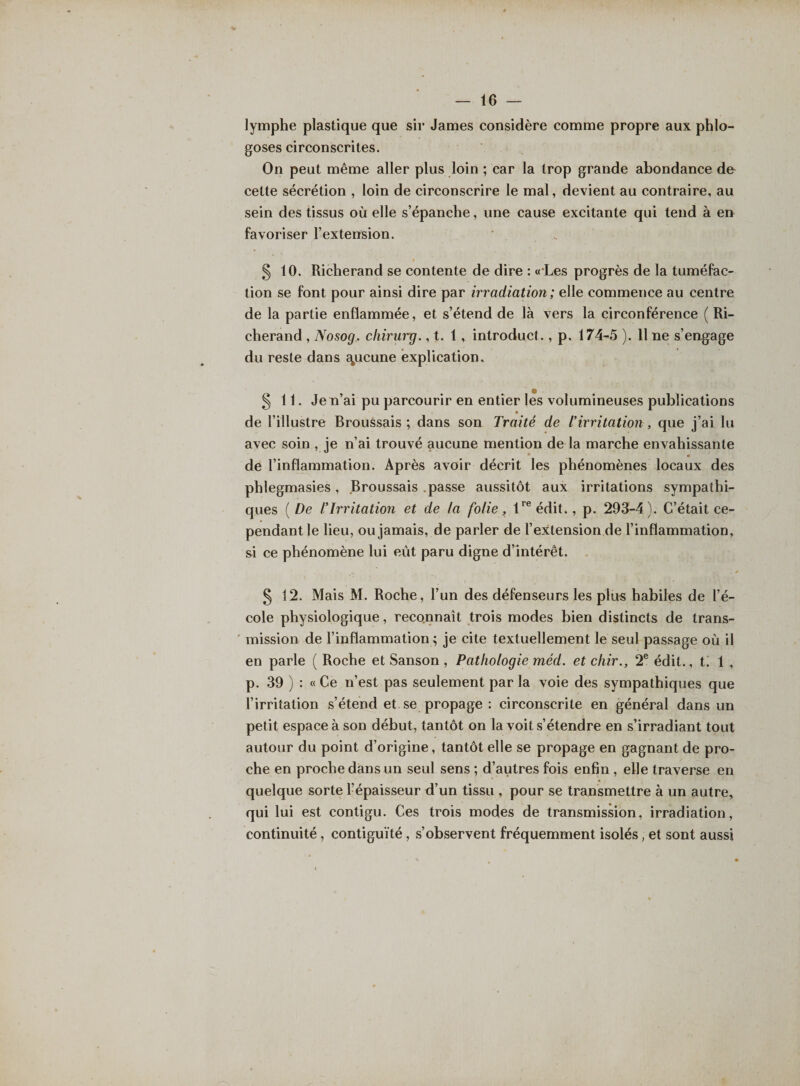 lymphe plastique que sir James considère comme propre aux phlo- goses circonscrites. On peut même aller plus loin ; car la trop grande abondance de cette sécrétion , loin de circonscrire le mal, devient au contraire, au sein des tissus où elle s’épanche, une cause excitante qui tend à en favoriser l’extension. § 10. Richerand se contente de dire : « Les progrès de la tuméfac¬ tion se font pour ainsi dire par irradiation ; elle commence au centre de la partie enflammée, et s’étend de là vers la circonférence (Ri¬ cherand , Nosog. cliirurg., t. 1, introduit., p. 174-5 ). 11 ne s’engage du reste dans aucune explication. § 11. Je n’ai pu parcourir en entier les volumineuses publications » de l’illustre Broussais ; dans son Traité de l’irritation , que j’ai lu avec soin , je n’ai trouvé aucune mention de la marche envahissante de l’inflammation. Après avoir décrit les phénomènes locaux des phlegmasies, Broussais passe aussitôt aux irritations sympathi¬ ques (De l’Irritation et de la folie, 1re édit., p. 293-4). C’était ce¬ pendant le lieu, ou jamais, de parler de l’extension de l’inflammation, si ce phénomène lui eût paru digne d’intérêt. § 12. Mais M. Roche, l’un des défenseurs les plus habiles de l’é¬ cole physiologique, reconnaît trois modes bien distincts de trans¬ mission de l’inflammation ; je cite textuellement le seul passage où il en parle ( Roche et Sanson , Pathologie méd. et chir., 2e édit., t. 1 , p. 39 ) : « Ce n’est pas seulement par la voie des sympathiques que l’irritation s’étend et se propage : circonscrite en général dans un petit espace à son début, tantôt on la voit s’étendre en s’irradiant tout autour du point d’origine, tantôt elle se propage en gagnant de pro¬ che en proche dans un seul sens ; d’autres fois enfin , elle traverse en quelque sorte l’épaisseur d’un tissu , pour se transmettre à un autre, qui lui est contigu. Ces trois modes de transmission, irradiation, continuité, contiguïté, s’observent fréquemment isolés, et sont aussi
