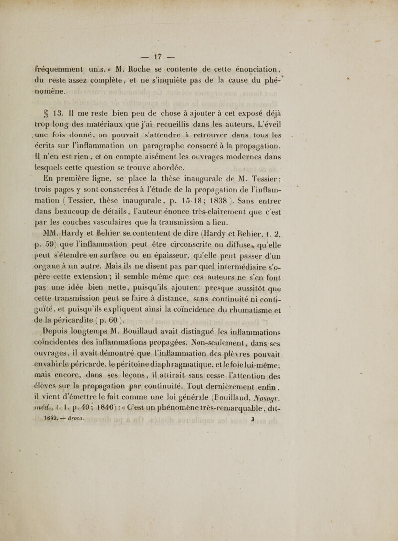 fréquemment unis.» M. Roche se contente de cette énonciation, du reste assez complète, et ne s’inquiète pas de la cause du plié-' no mène. § 13. Il me reste bien peu de chose à ajouter à cet exposé déjà trop long des matériaux que j’ai recueillis dans les auteurs. L’éveil .une fois donné, on pouvait s’attendre à retrouver dans tous les écrits sur l’inflammation un paragraphe consacré à la propagation. Il n’en est rien , et on compte aisément les ouvrages modernes dans lesquels cette question se trouve abordée. En première ligne, se place la thèse inaugurale de M. Tessier; trois pages y sont consacrées à l’étude de la propagalion de l’inflam¬ mation (Tessier, thèse inaugurale, p. 15-18; 1838). Sans entrer dans beaucoup de détails, l’auteur énonce très-clairement que c’est par les couches vasculaires que la transmission a lieu. MM. Hardy et Behier se.contentent de dire (Hardy et Behier, t. 2, p. 59) que l’inflammation peut être circonscrite ou diffuse* qu’elle peut s’étendre en surface ou en épaisseur, qu’elle peut passer d’un organe à un autre. Mais ils ne disent pas par quel intermédiaire s’o¬ père cette extension; il semble même que ces auteurs ne s’en font pas une idée bien nette, puisqu’ils ajoutent presque aussitôt que cette transmission peut se faire à distance, sans continuité ni conti¬ guïté, et puisqu’ils expliquent ainsi la coïncidence du rhumatisme et de la péricardite ( p. 60 ). Depuis longtemps M. Bouillaud avait distingué les inflammations coïncidentes des inflammations propagées. Non-seulement, dans ses ouvrages, il avait démontré que l’inflammation des plèvres pouvait envahît le péricarde, le péritoine diaphragmatique, et lefoie lui-même; mais encore, dans ses leçons, il attirait sans cesse l’attention des élèves sur la propagation par continuité. Tout dernièrement enfin, il vient d’émettre le fait comme une loi générale (Bouillaud, Nosogr. méd., t. 1, p. 49 ; 1846) : « C’est un phénomène très-remarquable, dit- 1649. — liroca. 3