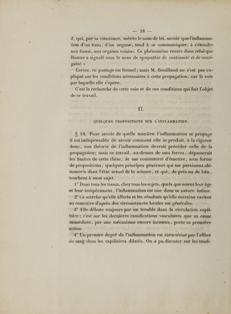 il, qui, par sa constance, mérite le nom de loi, savoir que l’inflamma¬ tion d’un tissu, d’un organe, tend à se communiquer, à s’étendre aux tissus, aux organes voisins. Ce phénomène rentre dans celui que Hunter a signalé sous le nom de sympathie de continuité et de conti¬ guïté. » Certes, ce passage est formel ; mais M. Bouillaud ne s’est pas ex¬ pliqué sur les conditions nécessaires à cette propagation, sur la voie par laquelle elle s’opère. C’est la recherche de cette voie et de ces conditions qui fait l’objet de ce travail. II. QUELQUES PROPOSITIONS SUR L’INFLAMMATION. § 14. Pour savoir de quelle manière l’inflammation se propage il est indispensable de savoir comment elle se produit. A la rigueur donc, une théorie de l’inflammation devrait précéder celle de la propagation; mais ce travail, au-dessus de mes forces, dépasserait les limites de cette thèse. Je me contenterai d’émettre, sous forme de propositions, quelques principes généraux qui me paraissent.dé- montrés dans l’état actuel de la science, et qui, de près ou de loin , touchent à mon sujet. 1° Dans tous les tissus, chez tous les sujets, quels que soient leur âge et leur tempérament, l’inflammation est une dans sa nature intime. 2° La marche qu’elle affecte et les résultats qu’elle entraîne varient au contraire d’après des circonstances locales ou générales. 3° Elle débute toujours par un trouble dans la circulation capil¬ laire ; c’est sur les dernières ramifications vasculaires que sa cause immédiate, par une mécanisme encore inconnu, porte sa première action. 4° Un premier degré de l’inflammation est caractérisé par l’afflux du sang dans les capillaires dilatés. On a pu discuter sur les modi-