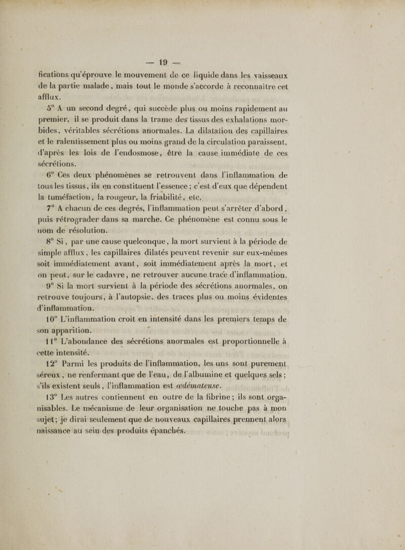 fications qu’éprouve le mouvement de ce liquide dans les vaisseaux de la partie malade, mais tout le monde s’accorde à reconnaître cet afflux. 5° A un second degré, qui succède plus ou moins rapidement au premier, il se produit dans la trame des- tissus des exhalations mor¬ bides, véritables sécrétions anormales. La dilatation des capillaires et le ralentissement plus ou moins grand de la circulation paraissent, d’après les lois de l’endosmose, être la cause immédiate de ces sécrétions. 6° Ces deux phénomènes se retrouvent dans l’inflammation de tous les tissus, ils en constituent l’essence ; c’est d’eux que dépendent la tuméfaction, la rougeur, la friabilité, etc. 7° A chacun de ces degrés, l’inflammation peut s’arrêter d’abord, puis rétrograder dans sa marche. Ce phénomène est connu sous le nom de résolution. 8° Si, par une cause quelconque, la mort survient à la période de simple afflux, les capillaires dilatés peuvent revenir sur eux-mêmes soit immédiatement avant, soit immédiatement après la mort, et on peut, sur le cadavre, ne retrouver aucune trace d’inflammation. 9° Si la mort survient à la période des sécrétions anormales, on retrouve toujours, à l’autopsie, des traces plus ou moins évidentes d’inflammation. 10° L’inflammation croît en intensité dans les premiers temps de son apparition. 11° L’abondance des sécrétions anormales est proportionnelle à cette intensité. 12° Parmi les produits de l’inflammation, les uns sont purement séreux , ne renfermant que de l’eau, de l’albumine et quelques sels ; s’ils existent seuls, l’inflammation est œdémateuse. 13° Les autres contiennent en outre de la fibrine; ils sont orga¬ nisâmes. Le mécanisme de leur organisation ne touche pas à mon sujet; je dirai seulement que de nouveaux capillaires prennent alors naissance au sein des produits épanchés.