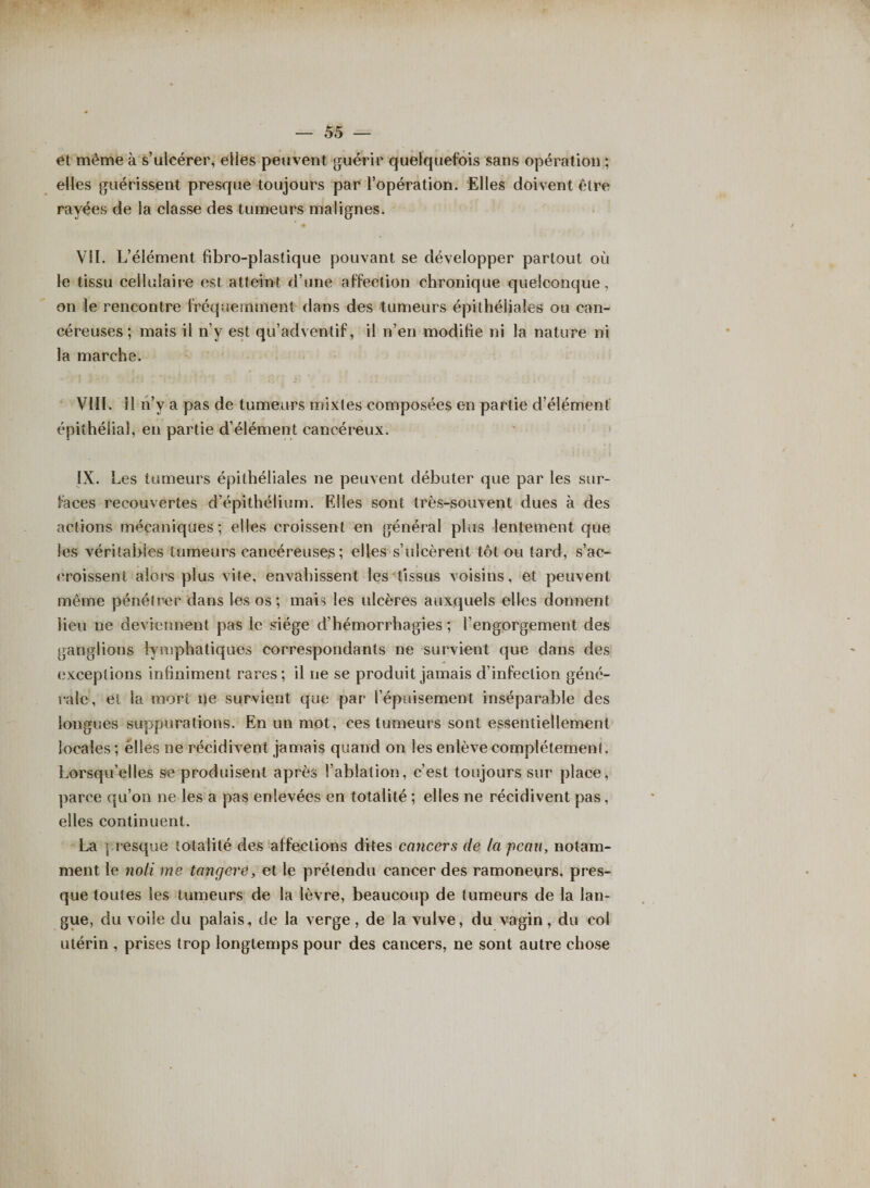 et même à s’ulcérer, elles peuvent guérir quelquefois sans opération ; elles guérissent presque toujours par l’opération. Elles doivent être rayées de la classe des tumeurs malignes. VII. L’élément fibro-plastique pouvant se développer partout où le tissu cellulaire est atteint d’une affection chronique quelconque, on le rencontre fréquemment dans des tumeurs épithéliales ou can¬ céreuses ; mais il n’v est qu’adventif, il n’en modifie ni la nature ni la marche. VIII. 11 n’y a pas de tumeurs mixtes composées en partie d’élément épithélial, en partie d’élément cancéreux. IX. 1 uîs tumeurs épithéliales ne peuvent débuter que par les sur¬ faces recouvertes d’épithélium. Elles sont très-souvent dues à des actions mécaniques ; elles croissent en général plus lentement que les véritables tumeurs cancéreuses; elles s’ulcèrent tôt ou tard, s’ac¬ croissent alors plus vite, envahissent les tissus voisins, et peuvent même pénétrer dans les os ; mais les ulcères auxquels elles donnent lieu ne deviennent pas le siège d’hémorrhagies ; l’engorgement des ganglions lymphatiques correspondants ne survient que dans des exceptions infiniment rares; il ne se produit jamais d’infection géné¬ rale, et la mort ne survient que par l’épuisement inséparable des longues suppurations. En un mot, ces tumeurs sont essentiellement locales ; élles ne récidivent jamais quand on les enlève complètement. Lorsqu’elles se produisent après l’ablation, c’est toujours sur place, parce qu’on ne les a pas enlevées en totalité ; elles ne récidivent pas, elles continuent. La presque totalité des affections dites cancers de la peau, notam¬ ment le no U me tangeré, et le prétendu cancer des ramoneurs, pres¬ que toutes les tumeurs de la lèvre, beaucoup de tumeurs de la lan¬ gue, du voile du palais, de la verge, de la vulve, du vagin, du col utérin , prises trop longtemps pour des cancers, ne sont autre chose