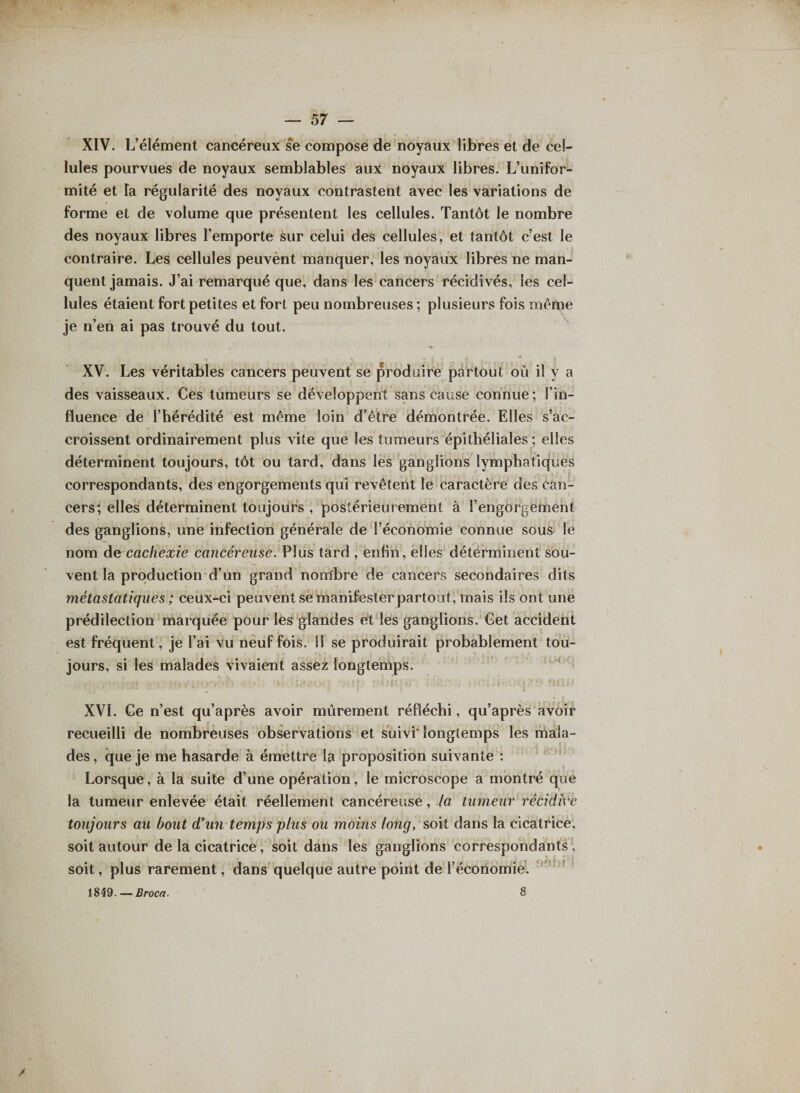 XIV. L’élément cancéreux se compose de noyaux libres et de cel¬ lules pourvues de noyaux semblables aux noyaux libres. L’unifor¬ mité et Ta régularité des noyaux contrastent avec les variations de forme et de volume que présentent les cellules. Tantôt le nombre des noyaux libres l’emporte sur celui des cellules, et tantôt c’est le contraire. Les cellules peuvent manquer, les noyaux libres ne man¬ quent jamais. J’ai remarqué que, dans les cancers récidivés, les cel¬ lules étaient fort petites et fort peu nombreuses ; plusieurs fois même je n’en ai pas trouvé du tout. XV. Les véritables cancers peuvent se produire partout où il y a des vaisseaux. Ces tumeurs se développent sans cause connue; l’in¬ fluence de l’hérédité est même loin d’être démontrée. Elles s’ac¬ croissent ordinairement plus vite que les tumeurs épithéliales ; elles déterminent toujours, tôt ou tard, dans les ganglions lymphatiques correspondants, des engorgements qui revêtent le caractère des can¬ cers; elles déterminent toujours , postérieurement à l’engorgement des ganglions, une infection générale de l’économie connue sous le nom de cachexie cancéreuse. Plus tard , enfin, elles déterminent sou¬ vent la production d’un grand nombre de cancers secondaires dits métastatiques ; ceux-ci peuvent se manifester partout, mais ils ont une prédilection marquée pour les glandes et les ganglions. Cet accident est fréquent, je l’ai vu neuf fois. 11 se produirait probablement tou¬ jours, si les malades vivaient assez longtemps. niai - touùh ' h»»* u| whiqjs* ïéa» • uoi Jieoqxdaan XVI. Ce n’est qu’après avoir mûrement réfléchi, qu’après avoir recueilli de nombreuses observations et suivi* longtemps les maîa- des, que je me hasarde à émettre la proposition suivante : Lorsque, à la suite d’une opération, le microscope a montré que la tumeur enlevée était réellement cancéreuse, la tumeur récidive toujours au bout d'un temps plus ou moins long, soit dans la cicatrice, soit autour de la cicatrice, soit dans les ganglions correspondants , soit, plus rarement, dans quelque autre point de l’économie. 1849. — Broca. 8