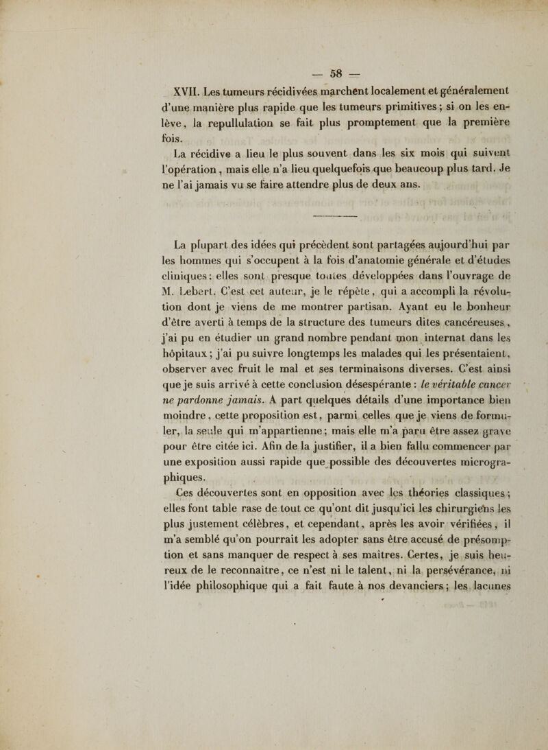 XVII. Les tumeurs récidivées marchent localement et généralement d’une manière plus rapide que les tumeurs primitives ; si on les en¬ lève, la repullulation se fait plus promptement que la première fois. La récidive a lieu le plus souvent dans les six mois qui suivent l’opération , mais elle n’a lieu quelquefois que beaucoup plus tard. Je ne l’ai jamais vu se faire attendre plus de deux ans. La plupart des idées qui précèdent sont partagées aujourd’hui par les hommes qui s’occupent à la fois d’anatomie générale et d’études cliniques : elles sont presque toutes développées dans l’ouvrage de M. Lebert. C’est cet auteur, je le répète, qui a accompli la révolu¬ tion dont je viens de me montrer partisan. Ayant eu le bonheur d’être averti à temps de la structure des tumeurs dites cancéreuses , j’ai pu en étudier un grand nombre pendant ipon internat dans les hôpitaux ; j’ai pu suivre longtemps les malades qui les présentaient, observer avec fruit le mal et ses terminaisons diverses. C’est ainsi que je suis arrivé à cette conclusion désespérante : le véritable cancer ne pardonne jamais. A part quelques détails d’une importance bien moindre, cette proposition est, parmi celles que je viens de formu¬ ler, la seule qui m’appartienne; mais elle m’a paru être assez grave pour être citée ici. Afin de la justifier, il a bien fallu commencer par une exposition aussi rapide que possible des découvertes microgra¬ phiques. Ces découvertes sont en opposition avec les théories classiques ; elles font table rase de tout ce qu’ont dit jusqu’ici les chirurgiens les plus justement célèbres, et cependant, après les avoir vérifiées, il m’a semblé qu’on pourrait les adopter sans être accusé de présomp¬ tion et sans manquer de respect à ses maîtres. Certes, je suis heu¬ reux de le reconnaître, ce n’est ni le talent, ni la persévérance, ni l’idée philosophique qui a fait faute à nos devanciers ; les lacunes