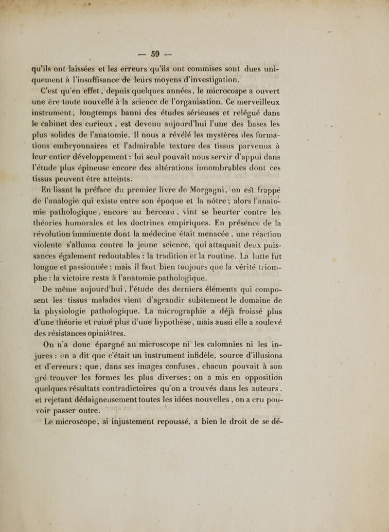 qu’ils ont laissées et les erreurs qu’ils ont commises sont dues uni¬ quement à l’insuffisance de leurs moyens d’investigation. C’est qu’en effet, depuis quelques années, le microcospe a ouvert une ère toute nouvelle à la science de l’organisation. Ce merveilleux instrument, longtemps banni des études sérieuses et relégué dans le cabinet des curieux , est devenu aujourd’hui l’une des bases les plus solides de l’anatomie. Il nous a révélé les mystères des forma¬ tions embryonnaires et l’admirable texture des tissus parvenus à leur entier développement : lui seul pouvait nous servir d’appui dans l’étude plus épineuse encore des altérations innombrables dont ces tissus peuvent être atteints. En lisant la préface du premier livre de Morgagni, on es’t frappé de l’analogie qui existe entre son époque et la nôtre ; alors l'anato¬ mie pathologique, encore au berceau , vint se heurter contre les théories humorales et les doctrines empiriques. En présence de la révolution imminente dont la médecine était menacée , une réaction violente s’alluma contre la jeune science, qui attaquait deux puis¬ sances également redoutables : la tradition et la routine. La lutte fut longue et passionnée ; mais il faut bien toujours que la vérité triom¬ phe : la victoire resta à l’anatomie pathologique. De même aujourd’hui, l’étude des derniers éléments qui compo¬ sent les tissus malades vient d’agrandir subitement le domaine de la physiologie pathologique. La micrographie a déjà froissé plus d’une théorie et ruiné plus d’une hypothèse, mais aussi elle a soulevé des résistances opiniâtres. On n’a donc épargné au microscope ni les calomnies ni les in¬ jures : on a dit que c’était un instrument infidèle, source d’illusions et d’erreurs; que, dans ses images confuses, chacun pouvait à son gré trouver les formes les plus diverses ; on a mis en opposition quelques résultats contradictoires qu’on a trouvés dans les auteurs, et rejetant dédaigneusement toutes les idées nouvelles , on a cru pou¬ voir passer outre. Le microsôope, si injustement repoussé, a bien le droit de se dé-