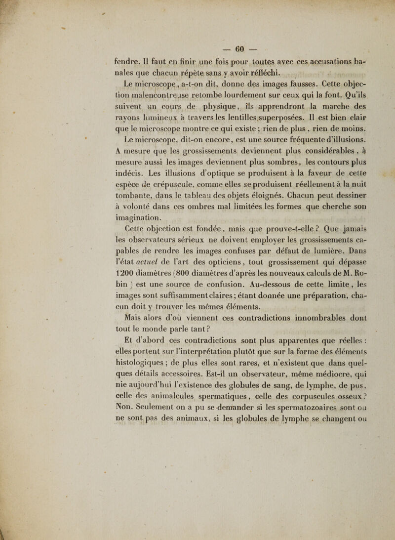 fendre. Il faut en finir une fois pour toutes avec ces accusations ba¬ nales que chacun répète sans y avoir réfléchi. Le microscope, a-t-on dit, donne des images fausses. Cette objec¬ tion malencontreuse retombe lourdement sur ceux qui la font. Qu’ils suivent un cours de physique, ris apprendront la marche des rayons lumineux à travers les lentilles.superposées. Il est bien clair que le microscope montre ce qui existe ; rien de plus , rien de moins. Le microscope, dit-on encore, est une source fréquente d’illusions. À mesure que les grossissements deviennent plus considérables , à mesure aussi les images deviennent plus sombres, les contours plus indécis. Les illusions d’optique se produisent à la faveur de cette espèce de crépuscule, comme elles se produisent réellement à la nuit tombante, dans le tableau des objets éloignés. Chacun peut dessiner à volonté dans ces ombres mal limitées les formes que cherche son imagination. Cette objection est fondée, mais que prouve-t-elle ? Que jamais les observateurs sérieux ne doivent employer les grossissements ca¬ pables de rendre les images confuses par défaut de lumière. Dans l’état actuel de l’art des opticiens, tout grossissement qui dépasse 1200 diamètres (800 diamètres d’après les nouveaux calculs deM. Ro¬ bin ) est une source de confusion. Au-dessous de cette limite, les images sont suffisamment claires ; étant donnée une préparation, cha¬ cun doit y trouver les mêmes éléments. Mais alors d’où viennent ces contradictions innombrables dont tout le monde parle tant ? Et d’abord ces contradictions sont plus apparentes que réelles : elles portent sur l’interprétation plutôt que sur la forme des éléments histologiques ; de plus elles sont rares, et n’existent que dans quel¬ ques détails accessoires. Est-il un observateur, même médiocre, qui nie aujourd’hui l’existence des globules de sang, de lymphe, de pus, celle des animalcules spermatiques, celle des corpuscules osseux ? Non. Seulement on a pu se demander si les spermatozoaires sont ou ne sont pas des animaux, si les globules de lymphe se changent ou