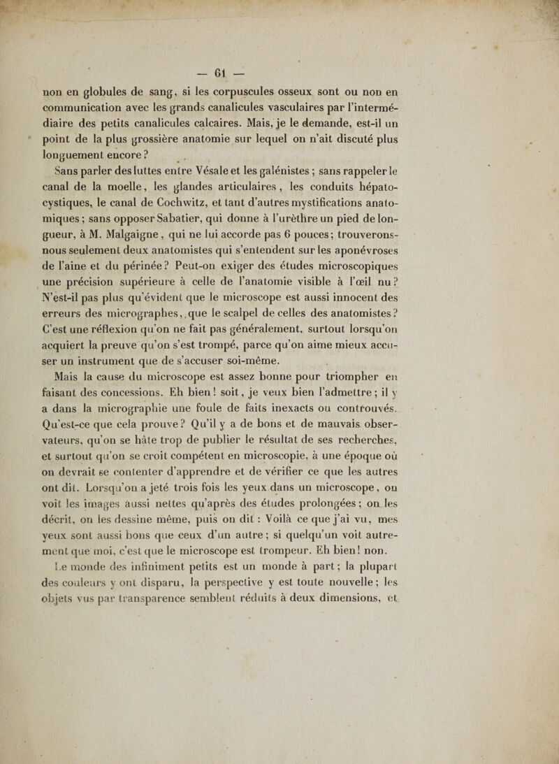 non en globules de sang, si les corpuscules osseux sont ou non en communication avec les grands canalicules vasculaires par l’intermé¬ diaire des petits canalicules calcaires. Mais, je le demande, est-il un point de la plus grossière anatomie sur lequel on n’ait discuté plus longuement encore ? Sans parler des luttes entre Vésale et les galénistes ; sans rappeler le canal de la moelle, les glandes articulaires , les conduits hépalo- cystiques, le canal de Cochwitz, et tant d’autres mystifications anato¬ miques ; sans opposer Sabatier, qui donne à l’urèthre un pied de lon¬ gueur, à M. Malgaigne , qui ne lui accorde pas 6 pouces; trouverons- nous seulement deux anatomistes qui s’entendent sur les aponévroses de l’aine et du périnée? Peut-on exiger des études microscopiques une précision supérieure à celle de l’anatomie visible à l’œil nu ? N’est-il pas plus qu’évident que le microscope est aussi innocent des erreurs des micrographes, que le scalpel de celles des anatomistes? C’est une réflexion qu’on ne fait pas généralement, surtout lorsqu’on acquiert la preuve qu’on s’est trompé, parce qu’on aime mieux accu¬ ser un instrument que de s’accuser soi-même. Mais la cause du microscope est assez bonne pour triompher en faisant des concessions. Eh bien! soit, je veux bien l’admettre; il y a dans la micrographie une foule de faits inexacts ou controuvés. Qu’est-ce que cela prouve? Qu’il y a de bons et de mauvais obser¬ vateurs, qu’on se hâte trop de publier le résultat de ses recherches, et surtout qu’on se croit compétent en microscopie, à une époque où on devrait se contenter d’apprendre et de vérifier ce que les autres ont dit. Lorsqu’on a jeté trois fois les yeux dans un microscope, ou voit les images aussi nettes qu’après des études prolongées ; on les décrit, on les dessine même, puis on dit : Voilà ce que j’ai vu, mes yeux sont aussi bons que ceux d’un autre ; si quelqu’un voit autre¬ ment que moi, c’est que le microscope est trompeur. Eh bien! non. Le monde des infiniment petits est un monde à part; la plupart des couleurs y ont disparu, la perspective y est toute nouvelle; les objets vus par transparence semblent réduits à deux dimensions, et