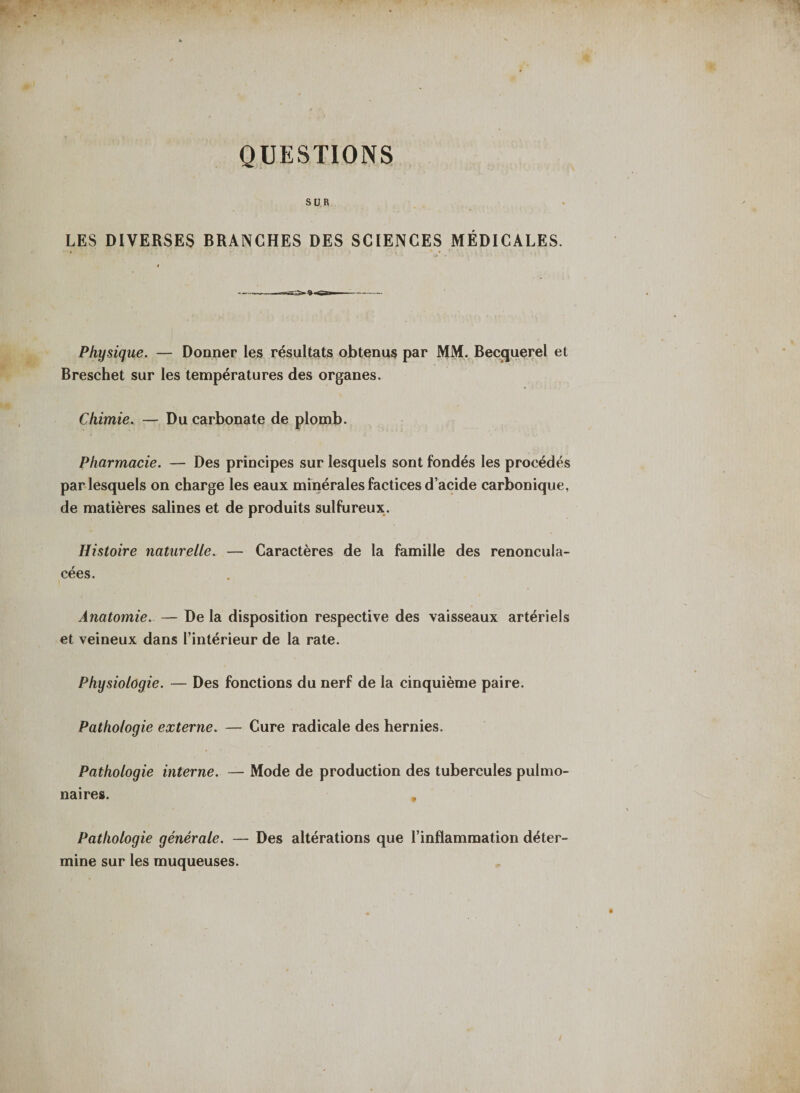 QUESTIONS SUR LES DIVERSES BRANCHES DES SCIENCES MÉDICALES. Physique. — Donner les résultats obtenus par MM. Becquerel et Breschet sur les températures des organes. Chimie. — Du carbonate de plomb. Pharmacie. — Des principes sur lesquels sont fondés les procédés par lesquels on charge les eaux minérales factices d’acide carbonique, de matières salines et de produits sulfureux. Histoire naturelle. — Caractères de la famille des renoncula- cées. Anatomie. — De la disposition respective des vaisseaux artériels et veineux dans l’intérieur de la rate. Physiologie. — Des fonctions du nerf de la cinquième paire. Pathologie externe. — Cure radicale des hernies. Pathologie interne. — Mode de production des tubercules pulmo¬ naires. , Pathologie générale. — Des altérations que l’inflammation déter¬ mine sur les muqueuses.