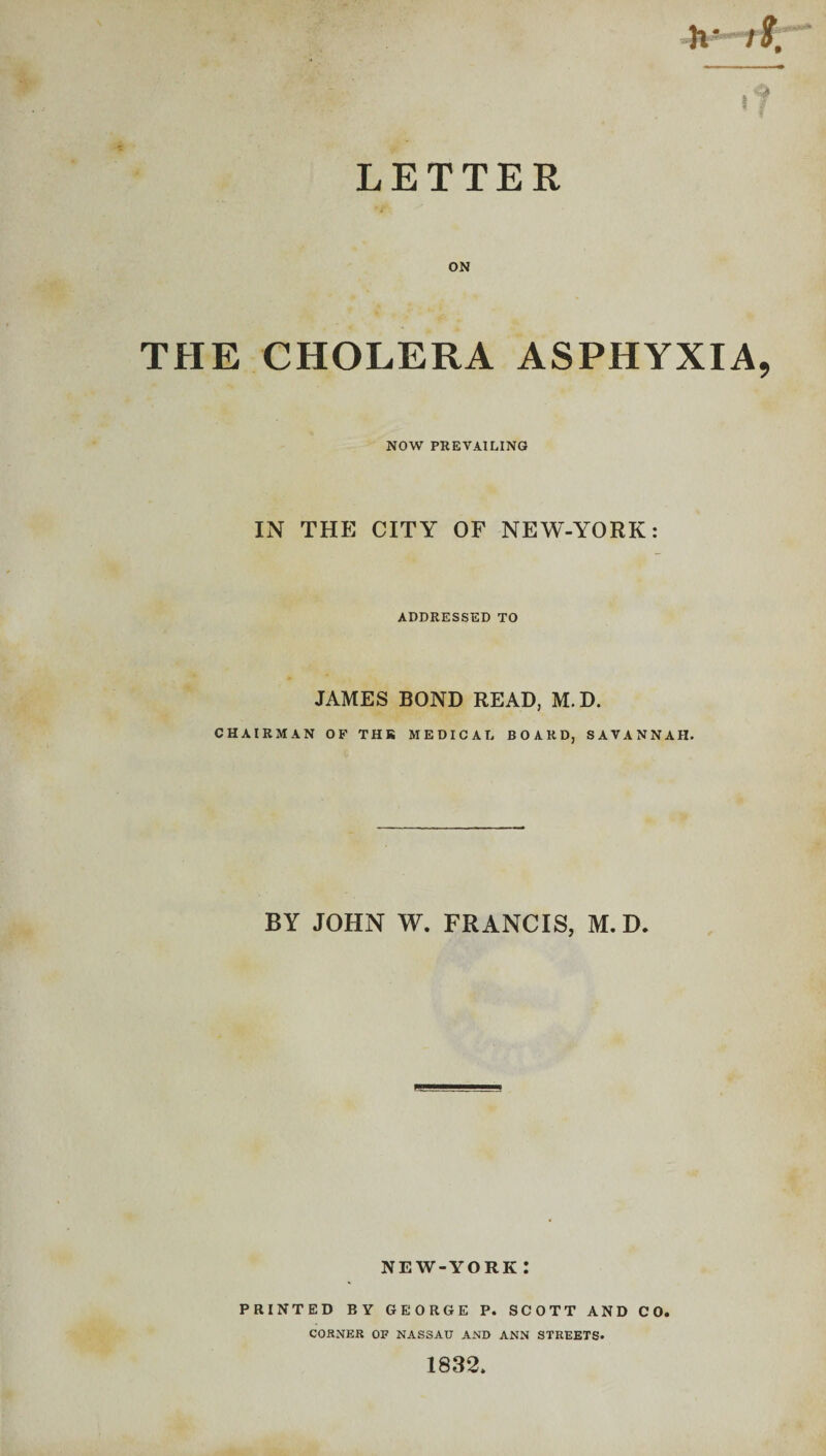 LETTER ON THE CHOLERA ASPHYXIA NOW PREVAILING IN THE CITY OF NEW-YORK: ADDRESSED TO JAMES BOND READ, M. D. CHAIRMAN OF THR MEDICAL BOARD, SAVANNAH. BY JOHN W. FRANCIS, M. D. NEW-YORK I PRINTED BY GEORGE P. SCOTT AND CO. CORNER OF NASSAU AND ANN STREETS. 1832.