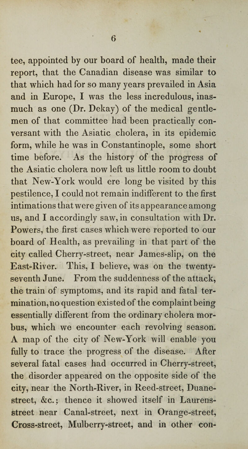 -4 tee, appointed by our board of health, made their report, that the Canadian disease was similar to that which had for so many years prevailed in Asia and in Europe, I was the less incredulous, inas¬ much as one (Dr. Dekay) of the medical gentle¬ men of that committee had been practically con¬ versant with the Asiatic cholera, in its epidemic form, while he was in Constantinople, some short time before. As the history of the progress of the Asiatic cholera now left us little room to doubt that New-York would ere long be visited by this pestilence, I could not remain indifferent to the first intimations that were given of its appearance among us, and I accordingly saw, in consultation with Dr. Powers, the first cases which were reported to our board of Health, as prevailing in that part of the city called Cherry-street, near James-slip, on the East-River. This, I believe, was on the twenty- seventh June. From the suddenness of the attack, the train of symptoms, and its rapid and fatal ter¬ mination, no question existed of the complaint being essentially different from the ordinary cholera mor¬ bus, which we encounter each revolving season. A map of the city of New-York will enable you fully to trace the progress of the disease. After several fatal cases had occurred in Cherry-street, the disorder appeared on the opposite side of the city, near the North-River, in Reed-street, Duane- street, &c.; thence it showed itself in Laurens- street near Canal-street, next in Orange-street, Cross-street, Mulberry-street, and in other con-