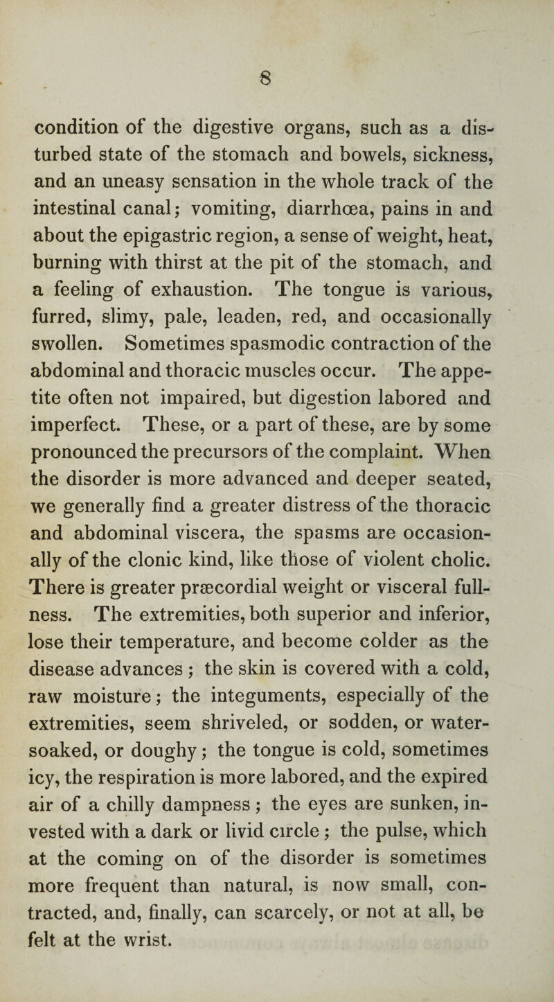 condition of the digestive organs, such as a dis¬ turbed state of the stomach and bowels, sickness, and an uneasy sensation in the whole track of the intestinal canal; vomiting, diarrhoea, pains in and about the epigastric region, a sense of weight, heat, burning with thirst at the pit of the stomach, and a feeling of exhaustion. The tongue is various, furred, slimy, pale, leaden, red, and occasionally swollen. Sometimes spasmodic contraction of the abdominal and thoracic muscles occur. The appe¬ tite often not impaired, but digestion labored and imperfect. These, or a part of these, are by some pronounced the precursors of the complaint. When the disorder is more advanced and deeper seated, we generally find a greater distress of the thoracic and abdominal viscera, the spasms are occasion¬ ally of the clonic kind, like those of violent cholic. There is greater prsecordial weight or visceral full¬ ness. The extremities, both superior and inferior, lose their temperature, and become colder as the disease advances ; the skin is covered with a cold, raw moisture; the integuments, especially of the extremities, seem shriveled, or sodden, or water- soaked, or doughy; the tongue is cold, sometimes icy, the respiration is more labored, and the expired air of a chilly dampness ; the eyes are sunken, in¬ vested with a dark or livid circle; the pulse, which at the coming on of the disorder is sometimes more frequent than natural, is now small, con¬ tracted, and, finally, can scarcely, or not at all, be felt at the wrist.