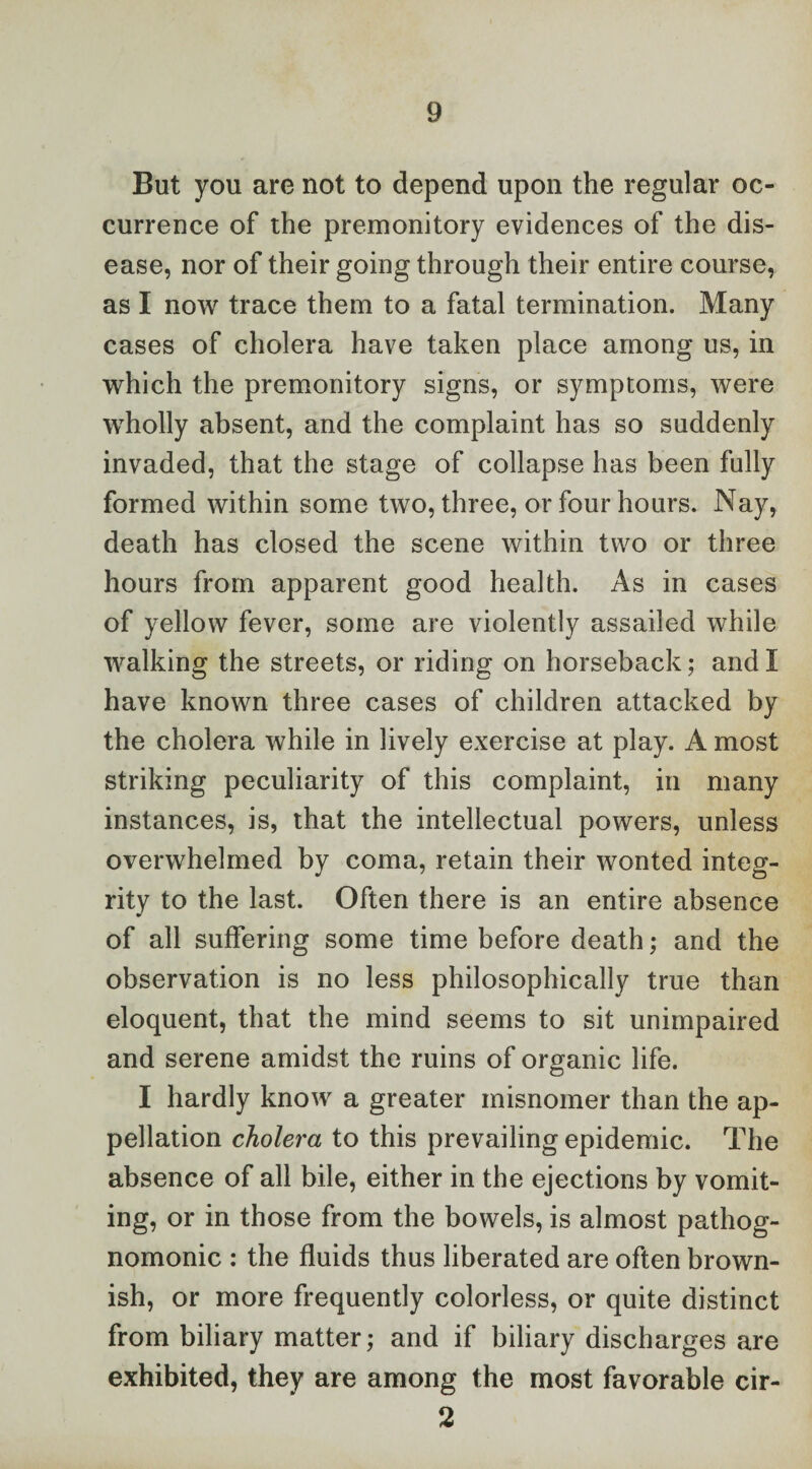 But you are not to depend upon the regular oc¬ currence of the premonitory evidences of the dis¬ ease, nor of their going through their entire course, as I now trace them to a fatal termination. Many cases of cholera have taken place among us, in which the premonitory signs, or symptoms, were wholly absent, and the complaint has so suddenly invaded, that the stage of collapse has been fully formed within some two, three, or four hours. Nay, death has closed the scene within two or three hours from apparent good health. As in cases of yellow fever, some are violently assailed while walking the streets, or riding on horseback; and I have known three cases of children attacked by the cholera while in lively exercise at play. A most striking peculiarity of this complaint, in many instances, is, that the intellectual powers, unless overwhelmed by coma, retain their wonted integ¬ rity to the last. Often there is an entire absence of all suffering some time before death; and the observation is no less philosophically true than eloquent, that the mind seems to sit unimpaired and serene amidst the ruins of organic life. I hardly know a greater misnomer than the ap¬ pellation cholera to this prevailing epidemic. The absence of all bile, either in the ejections by vomit¬ ing, or in those from the bowels, is almost pathog¬ nomonic : the fluids thus liberated are often brown¬ ish, or more frequently colorless, or quite distinct from biliary matter; and if biliary discharges are exhibited, they are among the most favorable cir- 2