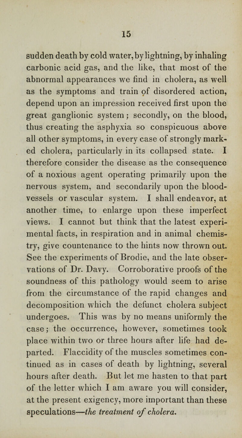 sudden death by cold water, by lightning, by inhaling carbonic acid gas, and the like, that most of the abnormal appearances we find in cholera, as well as the symptoms and train of disordered action, depend upon an impression received first upon the great ganglionic system; secondly, on the blood, thus creating the asphyxia so conspicuous above all other symptoms, in every case of strongly mark¬ ed cholera, particularly in its collapsed state. I therefore consider the disease as the consequence of a noxious agent operating primarily upon the nervous system, and secondarily upon the blood¬ vessels or vascular system. I shall endeavor, at another time, to enlarge upon these imperfect views. I cannot but think that the latest experi¬ mental facts, in respiration and in animal chemis¬ try, give countenance to the hints now thrown out. See the experiments of Brodie, and the late obser¬ vations of Dr. Davy. Corroborative proofs of the soundness of this pathology would seem to arise from the circumstance of the rapid changes and decomposition which the defunct cholera subject undergoes. This was by no means uniformly the case; the occurrence, however, sometimes took place within two or three hours after life had de¬ parted. Flaccidity of the muscles sometimes con¬ tinued as in cases of death by lightning, several hours after death. But let me hasten to that part of the letter which I am aware you will consider, at the present exigency, more important than these speculations—the treatment of cholera.