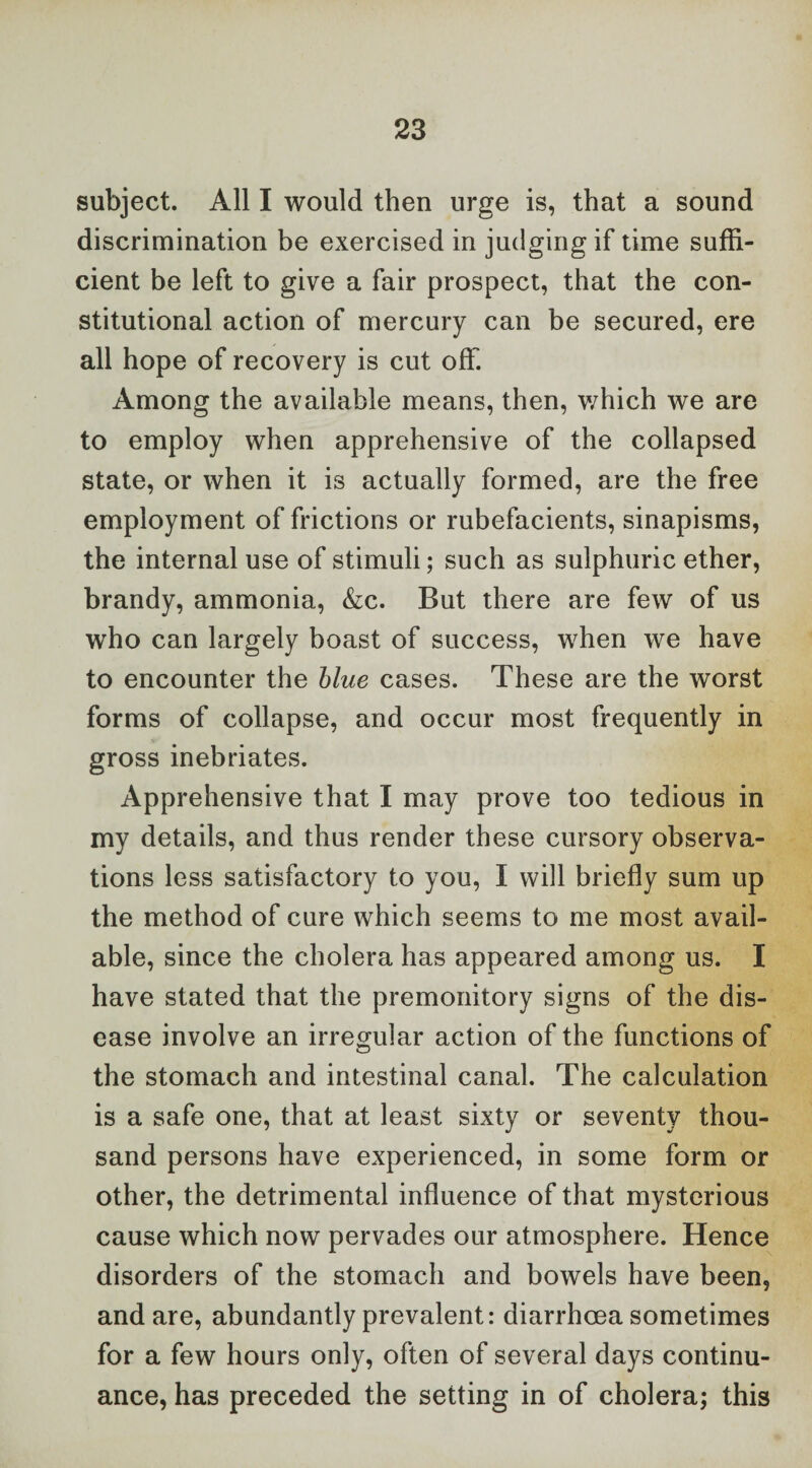 subject. All I would then urge is, that a sound discrimination be exercised in judging if time suffi¬ cient be left to give a fair prospect, that the con¬ stitutional action of mercury can be secured, ere all hope of recovery is cut off. Among the available means, then, v/hich we are to employ when apprehensive of the collapsed state, or when it is actually formed, are the free employment of frictions or rubefacients, sinapisms, the internal use of stimuli; such as sulphuric ether, brandy, ammonia, Ac. But there are few of us who can largely boast of success, when we have to encounter the blue cases. These are the worst forms of collapse, and occur most frequently in gross inebriates. Apprehensive that I may prove too tedious in my details, and thus render these cursory observa¬ tions less satisfactory to you, I will briefly sum up the method of cure which seems to me most avail¬ able, since the cholera has appeared among us. I have stated that the premonitory signs of the dis¬ ease involve an irregular action of the functions of the stomach and intestinal canal. The calculation is a safe one, that at least sixty or seventy thou¬ sand persons have experienced, in some form or other, the detrimental influence of that mysterious cause which now pervades our atmosphere. Hence disorders of the stomach and bowels have been, and are, abundantly prevalent: diarrhoea sometimes for a few hours only, often of several days continu¬ ance, has preceded the setting in of cholera; this