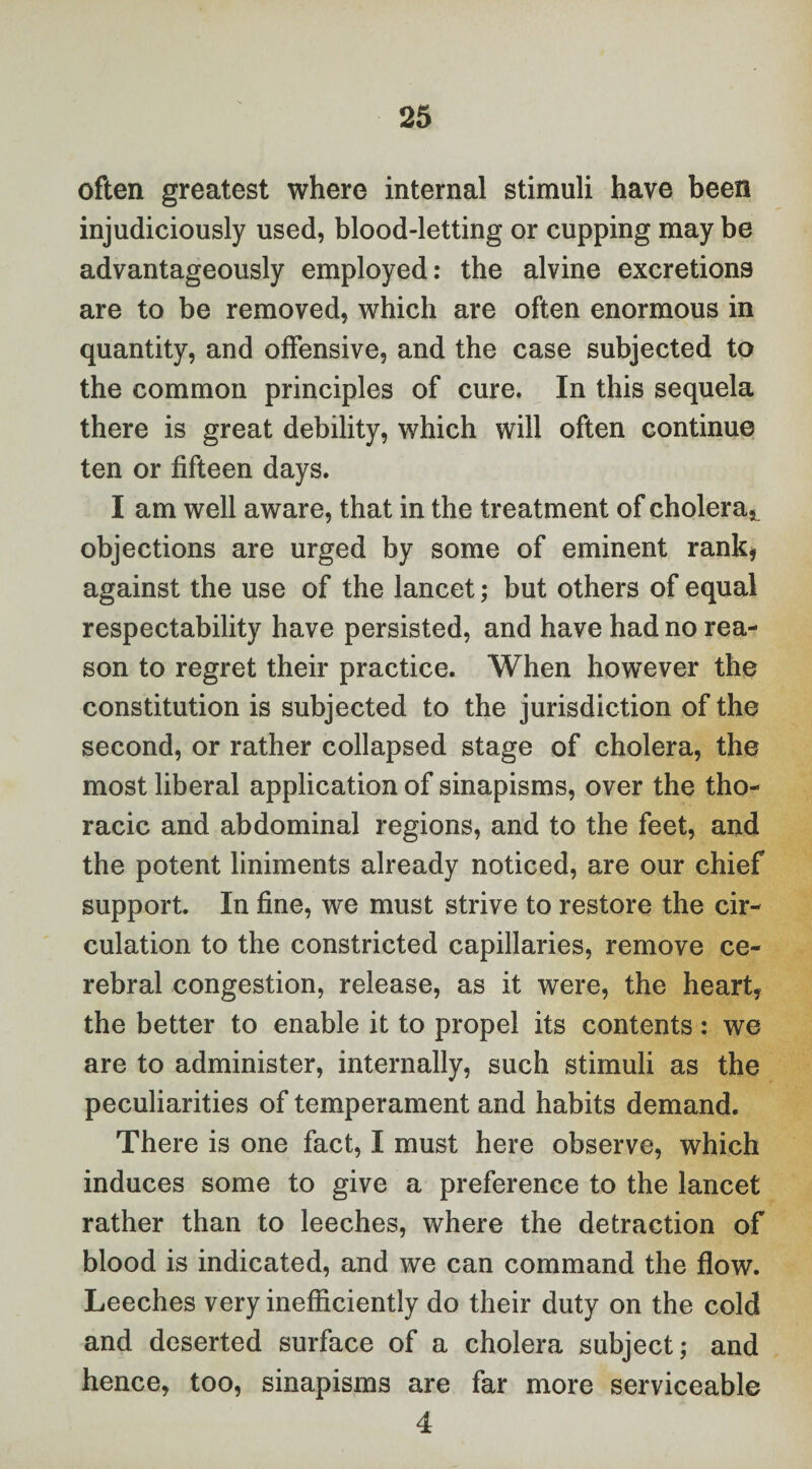 often greatest where internal stimuli have been injudiciously used, blood-letting or cupping may be advantageously employed: the alvine excretions are to be removed, which are often enormous in quantity, and offensive, and the case subjected to the common principles of cure. In this sequela there is great debility, which will often continue ten or fifteen days. I am well aware, that in the treatment of cholera^ objections are urged by some of eminent rank, against the use of the lancet; but others of equal respectability have persisted, and have had no rea¬ son to regret their practice. When however the constitution is subjected to the jurisdiction of the second, or rather collapsed stage of cholera, the most liberal application of sinapisms, over the tho¬ racic and abdominal regions, and to the feet, and the potent liniments already noticed, are our chief support. In fine, we must strive to restore the cir¬ culation to the constricted capillaries, remove ce¬ rebral congestion, release, as it were, the heart, the better to enable it to propel its contents: we are to administer, internally, such stimuli as the peculiarities of temperament and habits demand. There is one fact, I must here observe, which induces some to give a preference to the lancet rather than to leeches, where the detraction of blood is indicated, and we can command the flow. Leeches very inefficiently do their duty on the cold and deserted surface of a cholera subject; and hence, too, sinapisms are far more serviceable 4