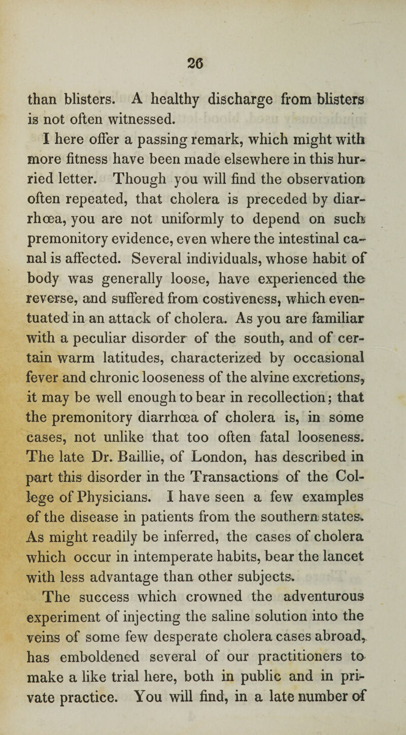 than blisters. A healthy discharge from blisters is not often witnessed. I here offer a passing remark, which might with more fitness have been made elsewhere in this hur¬ ried letter. Though you will find the observation often repeated, that cholera is preceded by diar¬ rhoea, you are not uniformly to depend on such premonitory evidence, even where the intestinal ca¬ nal is affected. Several individuals, whose habit of body was generally loose, have experienced the reverse, and suffered from costiveness, which even¬ tuated in an attack of cholera. As you are familiar with a peculiar disorder of the south, and of cer¬ tain warm latitudes, characterized by occasional fever and chronic looseness of the alvine excretions^ it may be well enough to bear in recollection; that the premonitory diarrhoea of cholera is, in some cases, not unlike that too often fatal looseness. The late Dr. Baillie, of London, has described in part this disorder in the Transactions of the Col¬ lege of Physicians. I have seen a few examples of the disease in patients from the southern states* As might readily be inferred, the cases of cholera which occur in intemperate habits, bear the lancet with less advantage than other subjects. The success which crowned the adventurous experiment of injecting the saline solution into the veins of some few desperate cholera cases abroad, has emboldened several of our practitioners to make a like trial here, both in public and in pri¬ vate practice. You will find, in a late number of