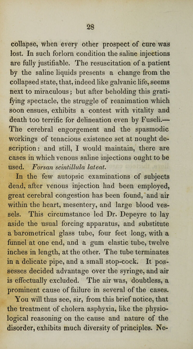 collapse, when every other prospect of cure was lost. In such forlorn condition the saline injections are fully justifiable. The resuscitation of a patient by the saline liquids presents a change from the collapsed state, that, indeed like galvanic life, seems next to miraculous; but after beholding this grati¬ fying spectacle, the struggle of reanimation which soon ensues, exhibits a contest with vitality and death too terrific for delineation even by Fuseli.— The cerebral engorgement and the spasmodic workings of tenacious existence set at nought de¬ scription: and still, I would maintain, there are cases in which venous saline injections ought to be used. Forsan scintillula lateat. In the few autopsic examinations of subjects dead, after venous injection had been employed, great cerebral congestion has been found, and air within the heart, mesentery, and large blood ves¬ sels. This circumstance led Dr. Depeyre to lay aside the usual forcing apparatus, and substitute a barometrical glass tube, four feet long, with a funnel at one end, and a gum elastic tube, twelve inches in length, at the other. The tube terminates in a delicate pipe, and a small stop-cock. It pos¬ sesses decided advantage over the syringe, and air is effectually excluded. The air was, doubtless, a prominent cause of failure in several of the cases. You will thus see, sir, from this brief notice, that the treatment of cholera asphyxia, like the physio¬ logical reasoning on the cause and nature of the disorder, exhibits much diversity of principles. Ne-