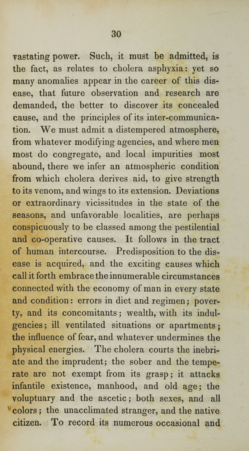 vastating power. Such, it must be admitted, is the fact, as relates to cholera asphyxia: yet so many anomalies appear in the career of this dis¬ ease, that future observation and research are demanded, the better to discover its concealed cause, and the principles of its inter-communica¬ tion. We must admit a distempered atmosphere, from whatever modifying agencies, and where men most do congregate, and local impurities most abound, there we infer an atmospheric condition from which cholera derives aid, to give strength to its venom, and wings to its extension. Deviations or extraordinary vicissitudes in the state of the seasons, and unfavorable localities, are perhaps conspicuously to be classed among the pestilential and co-operative causes. It follows in the tract of human intercourse. Predisposition to the dis¬ ease is acquired, and the exciting causes which call it forth embrace the innumerable circumstances connected with the economy of man in every state and condition: errors in diet and regimen; pover¬ ty, and its concomitants; wealth, with its indul¬ gences ; ill ventilated situations or apartments; the influence of fear, and whatever undermines the physical energies. The cholera courts the inebri¬ ate and the imprudent; the sober and the tempe¬ rate are not exempt from its grasp; it attacks infantile existence, manhood, and old age; the voluptuary and the ascetic; both sexes, and all colors; the unacclimated stranger, and the native citizen. To record its numerous occasional and