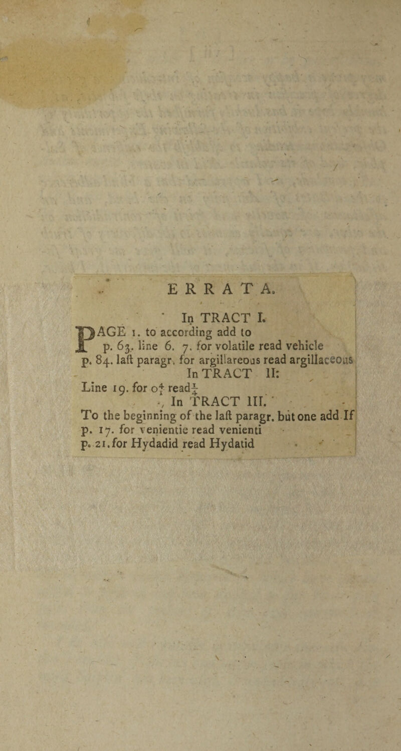 <1 ERRATA. • In TRACT L | PAGE I. to according add to | p. 63. line 6. 7. for volatile read vehicle | p. 84. laft paragr. for argillareoas read argillaceousi In TRACT II: i Line 19. for of read^ ‘ In TRACT HI. ' , - j To the beginning of the laft paragr. but one add If 1 p. 17. for venientie read venienti p. 21.for Hydadid read Hydatid ■ 1