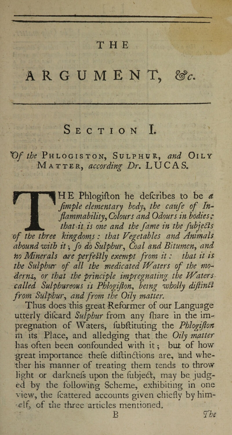 \ THE ARGUMENT, &c. Section I. ' T)/PhlogisTON, Sulphur, and Oily Matter, according Dr* LUCAS. ) The Phlogifton he defcrlbes to be a Jimple elementary body^ the caufe of In¬ flammability^ Colours and Odours in bodies c that It is one and the fame in the fubjeds 'of the three kingdom's ; that Vegetables and Animals abound with it; fo do Sulphur^ Goal and Bitumen^ and no Minerals are perfedly exempt from it: that it is the Sulphw' of all the medicated Waters of the mo- dernSy or that the principle impregnating the Waters- called Sulphureous is Phlogiflon^ being wholly difllnd from Sulphur^ and from the Oily matter. Thus does this great -Reformer of our Language utterly difcard Sulphur from any (hare in the im¬ pregnation of Waters, fubflituting the Phlogifton in its Place, and alledging that the Oily matter has often been confounded with it; but of how great importance thefe diflind:ions are, and whe¬ ther his manner of treating them tends to throw light or darknefs upon the fubjedf, may be judg¬ ed by the following Scheme, exhibiting in one view, the fcattered accounts given chiefly by him- -elf, of the three articles mentioned, B fhe
