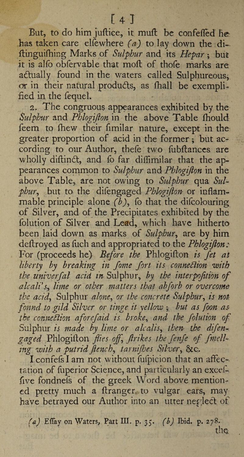 C4J But, to do him juflice, it mufl be confefled he has taken care elfewhere (a) to lay down the di- flinguifhing Marks of Sulphur and ks Hepnr; but it is alfo obfervable that moll of thofe marks are actually found in the waters called Sulphureous, or in their natural produds, as fhall be exempli¬ fied in the fequel. 2. The congruous appearances exhibited by the Sulphur and Phlogijion in the above Table fhould feem to fhew their fimilar nature, except in the greater proportion of acid in the former ; but ac¬ cording to our Author, thefe two fubflances are wholly diflindt, and fb far diflimilar that the ap¬ pearances common to Sulphur and Phlogijion in the above Table, are not owing to Sulphur qua SuU phur^ but to the difengaged Phlogijion or inflam¬ mable principle alone (b)^ fo that the dilcolouring of Silver, and of the Precipitates exhibked by the folution of Silver and Lead, which have hitherto been laid down as marks of Sulphur^ are by him deftroyed as fuch and appropriated to the Phlogijion: For (proceeds he) Before the Phlogiflion is fet at liberty by breaking in fome fort its conneSlion with the univerfal acid in Sulphur, by the interpofition of ale all s^ lime or other matters that abforb or overcome the acif Sulphur alone^ or the concrete Sulphur^ is not found to gild Silver or tinge it yellow ; but as foon as the connebiion aforefaid is broke^ and the folution of Sulphur is made by lime or alcalis^ then- the difen^. gaged Phlogilton flies ofl] Jirikes the fenfe of fmelU ing with a putrid Jiench^ tarnifloes Silver^ Sic. I confefs I am not without flifpicion that an affec¬ tation of fuperior Science, and particularly an excef-. five fondnefs of the greek Word above mention¬ ed pretty much a ftranger. to vulgar ears, may have betrayed our Author into an utter nep;lect of fa) Effay on Waters, Part III. p. 35. (h) Ibid. p. 278. the
