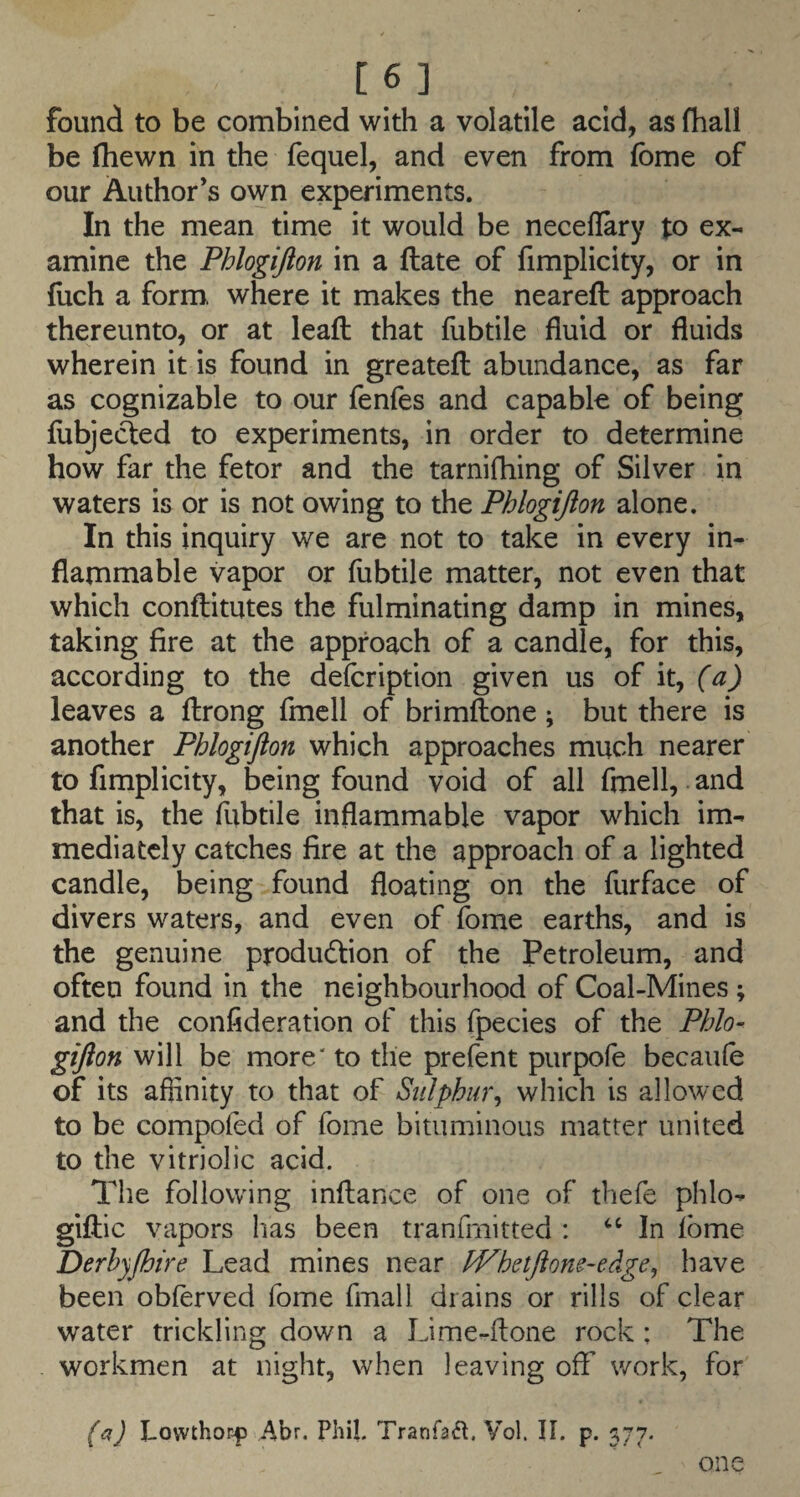 [6] found to be combined with a volatile acid, as fhall be fhewn in the fequel, and even from fbme of our Author’s own experiments. In the mean time it would be neceflary to ex¬ amine the Phlogijion in a flate of fimplicity, or in flich a form, where it makes the neareft approach thereunto, or at leafl that fubtile fluid or fluids wherein it is found in greatefl abundance, as far as cognizable to our fenfes and capable of being flibjecled to experiments, in order to determine how far the fetor and the tarnifhing of Silver in waters is or is not owing to the Phlogijion alone. In this inquiry we are not to take in every in¬ flammable vapor or fubtile matter, not even that which conflitutes the fulminating damp in mines, taking fire at the approach of a candle, for this, according to the defcription given us of it, (a) leaves a flrong fmcll of brimflone; but there is another Phlogijion which approaches much nearer to fimplicity, being found void of all fmell, and that is, the fubtile inflammable vapor which im¬ mediately catches fire at the approach of a lighted candle, being found floating on the furface of divers waters, and even of fome earths, and is the genuine production of the Petroleum, and often found in the neighbourhood of Coal-Mines ; and the confideration of this fpecies of the Phlo¬ gijion will be more' to the prefent purpofe becaufe of its affinity to that of Sulphur^ which is allowed to be compoied of fome bituminous matter united to the vitriolie aeid. The following inftance of one of thefe phlo- giftic vapors has been tranfmitted : ‘‘In ibme Derbyjhire Lead mines near fVhetJione-edge, have been obferved fome fmall drains or rills of clear water trickling down a Lime-ftone rock ; The workmen at night, when leaving off work, for (c^) LowthoE|> Abr, Phil. TranfaiJt. Vol. II. p. 377. one