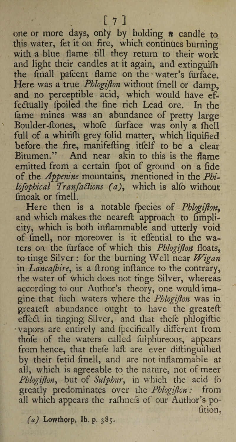 one or more days, only by holding a candle to this water, fet it on fire, which continues burning with a blue flame till they return to their work and light their candles at it again, and extinguifli the fmall pafcent flame on the*water’s furface. Here was a true Phlogijlon without fmell or damp,> and no perceptible acid, which would have ef¬ fectually fpoiled the fine rich Lead ore. In the fame mines was an abundance of pretty large Boulder*fl:ones, whole furface was only a (hell full of a whitifh grey folid matter, which liquified before the fire, manifefting itfelf to be a clear Bitumen.” And near akin to this is the flame emitted from a certain fpot of ground on a fide of the Appenine mountains, mentioned in the Phi^ lofophical Tranfanions (a)^ which is allb without fmoak or fmell. Here then is a notable (pecies of Phlogijion^ and which makes the nearefl: approach to fimpli- city, which is both inflammable and utterly void of finell, nor moreover is it eflential to the wa¬ ters on the furface of which this Phlogijlon floats, to tinge Silver : for the burning Well near Wigan in Lancajhire^ is a ftrong inllance to the contrary, the water of which does not tinge Silver, whereas according to our Author’s theory, one would ima¬ gine that fuch waters where the Phlogijlon was in greateft abundance ought to have the greatefl: effedl in tinging Silver, and that thefe phlogiftic vapors are entirely and fpecifically different from thofe of the waters called fulphureous, appears from hence, that thefe laft are ever diftinguifhed by their fetid fmell, and are not inflammable at all, which is agreeable to the nature, not of meer Phlogijlon^ but of Sulphur^ in which the acid fo greatly predominates over the Phlogijlon: from all which appears the rafhnefs of our Author’s po- (a) Lowthorp, Ib. p. 38;.