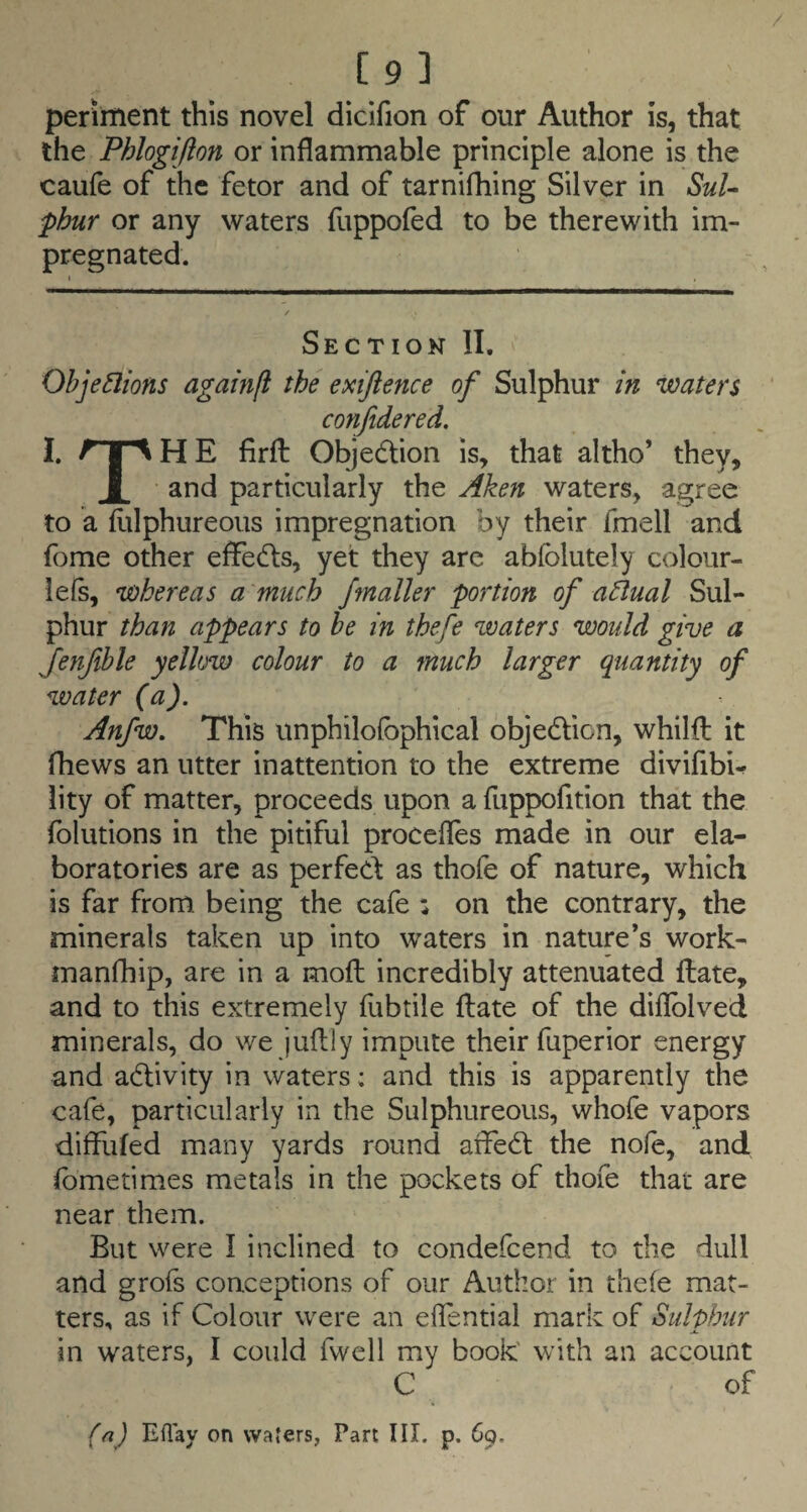 [9 3 periment this novel dicifion of our Author is, that the Phlogifton or inflammable principle alone is the caufe of the fetor and of tarnifhing Silver in SuU phur or any waters fuppofed to be therewith im¬ pregnated. Section II. Ohjedions agahifl the exiftence of Sulphur in ‘waters conjidered, I. A I Mi E firft Objedlion is, that altho’ they, I and particularly the Aken waters, agree to a flilphureous impregnation by their fmell and fome other effects, yet they arc abfolutely colour- lefs, whereas a much /mailer portion of adual Sul¬ phur than appears to he in thefe waters would give a Jenfible yellow colour to a much larger quantity of water (a). Anfw, This itnphilofophical objedlion, whilfl it fhews an utter inattention to the extreme divifibU lity of matter, proceeds upon a fuppofition that the folutions in the pitiful procefles made in our ela- boratories are as perfect as thofe of nature, which is far from being the cafe : on the contrary, the minerals taken up into waters in nature’s work- manfhip, are in a mofl incredibly attenuated flate, and to this extremely fubtile flate of the difiblved minerals, do we juflly impute their fuperior energy and adlivity in waters; and this is apparently the cafe, particularly in the Sulphureous, whofe vapors diffuled many yards round affedl the nofe, and fbmetimes metals in the pockets of thofe that are near them. But were I inclined to condefcend to the dull and grofs conceptions of our Author in thefe mat¬ ters, as if Colour were an effential mark of Sulphur in waters, I could fwell my book' with an account C of