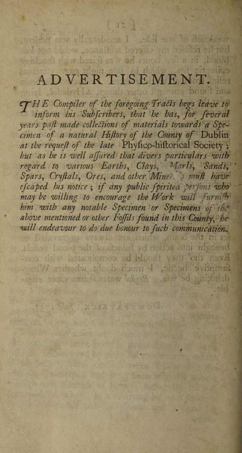 /{ ADVERTISEMENT. E Compiler of the foregoing Trafis begs leave td inform his ■ Subfcribers^ that he has^ for feverdl years pail made colleSiions of materials towards a Spe-^ cimen -of a~ natural Hiftory of the 'County of Dublin at the requefl of the late Phyficp-hiftorical Society hut as he is well ajjured that divers particulars with regard to various Earths^ Clays, Marls, Sands,' Spars, Cryjials, Ores, and other Mine'K V rnufi have- efcaped his notice ; if any public fpiritea ferjons who' may be willing to encourage the M^ork will furfdjh' him with any notable Specimen'or Specimens of above mentioned or other Fojftls found in this County, he^ will endeavour to do due honour to fuch communicdtidn^ ■' ...s- : -a r- . f • I > }. . U .‘I. ■ ' ! C-*.J . ^ •• .'I