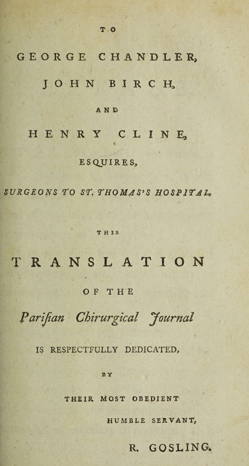 T 0 GEORGE CHANDLER, JOHN BIRCH, AND HENRY CLINE, « • s/' - % ESQUIRES, SURGEONS TO ST, THOMAS’S HOSPITAL THIS TRANSLATION • ^ OF THE Parijian Chirurgical Journal IS RESPECTFULLY DEDICATED, B Y THEIR MOST OBEDIENT HUMBLE SERVANT,, R, GOSLING»