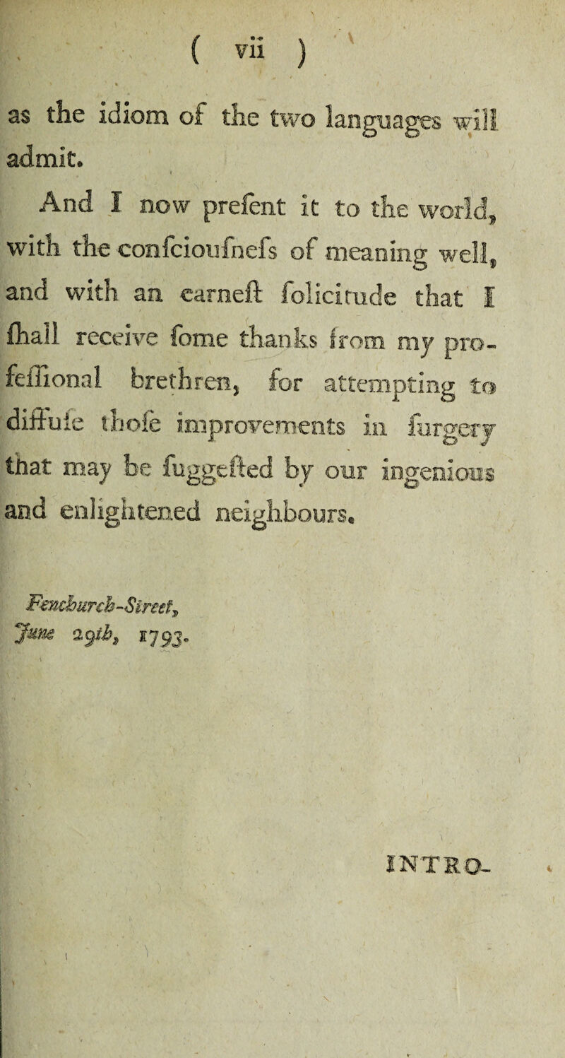 as the idiom of the two languages will admit. i And I now prefent it to the world, with the confcioufnefs of meaning well, and with an earned: folicimde that I fhail receive fome thanks from my pro- feffional brethren, for attempting to dittuic thole improvements in forgery that may be fuggefted by our ingenious and enlightened neighbours. Fmcbxrch-Simt, June ï79j. INTRO-