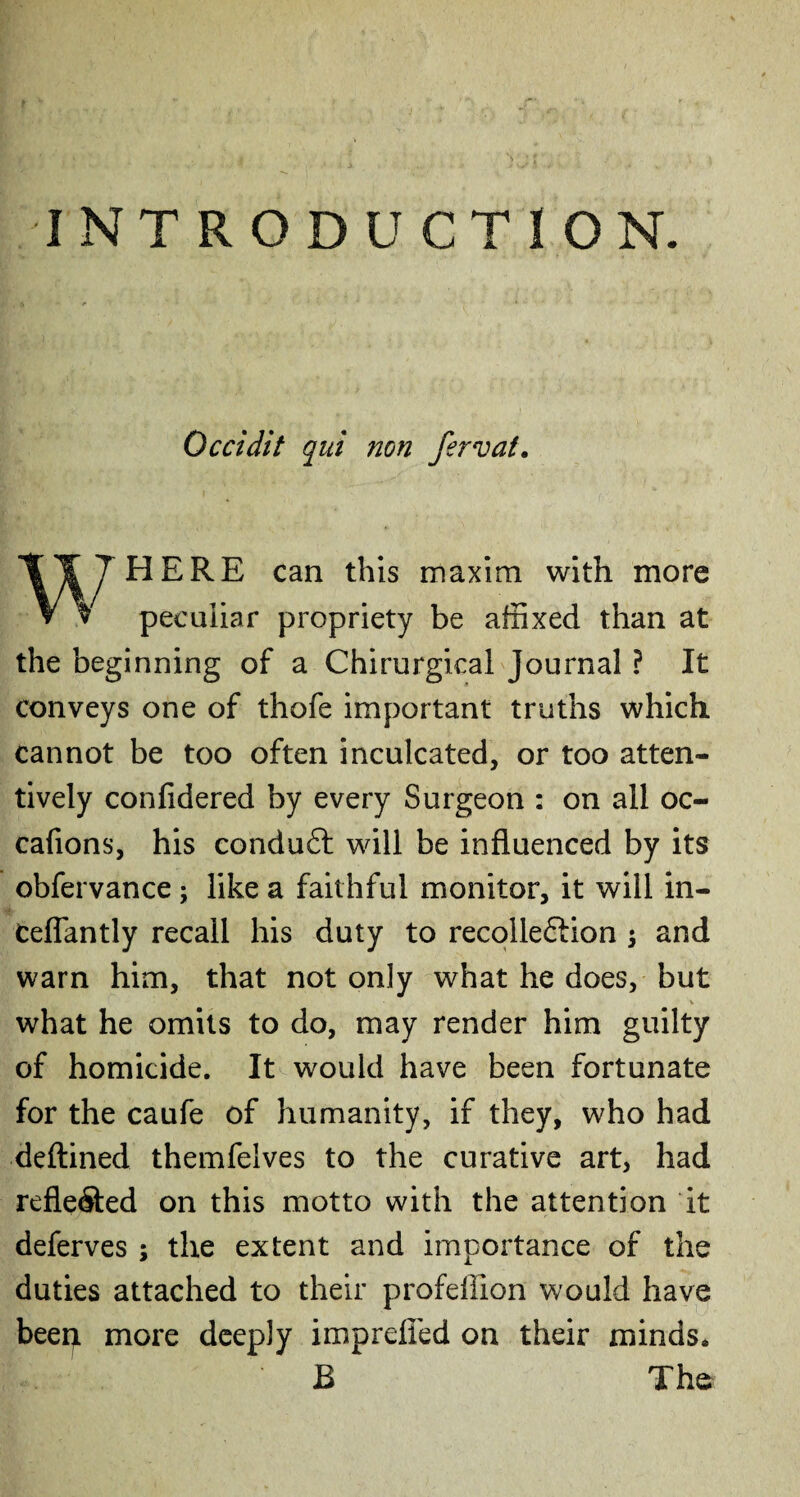 INTRODUCTION. Occidit qui non fervat. HERE can this maxim with more peculiar propriety be affixed than at the beginning of a Chirurgical Journal ? It conveys one of thofe important truths which cannot be too often inculcated, or too atten¬ tively confidered by every Surgeon : on all oc- cafions, his conduct will be influenced by its obfervance ; like a faithful monitor, it will in- ceflantly recall his duty to recolle&ion $ and warn him, that not only what he does, but V what he omits to do, may render him guilty of homicide. It would have been fortunate for the caufe of humanity, if they, who had deftined themfelves to the curative art, had reflected on this motto with the attention it deferves ; the extent and importance of the duties attached to their profeffion would have beep. more deeply imprefied on their minds* B The